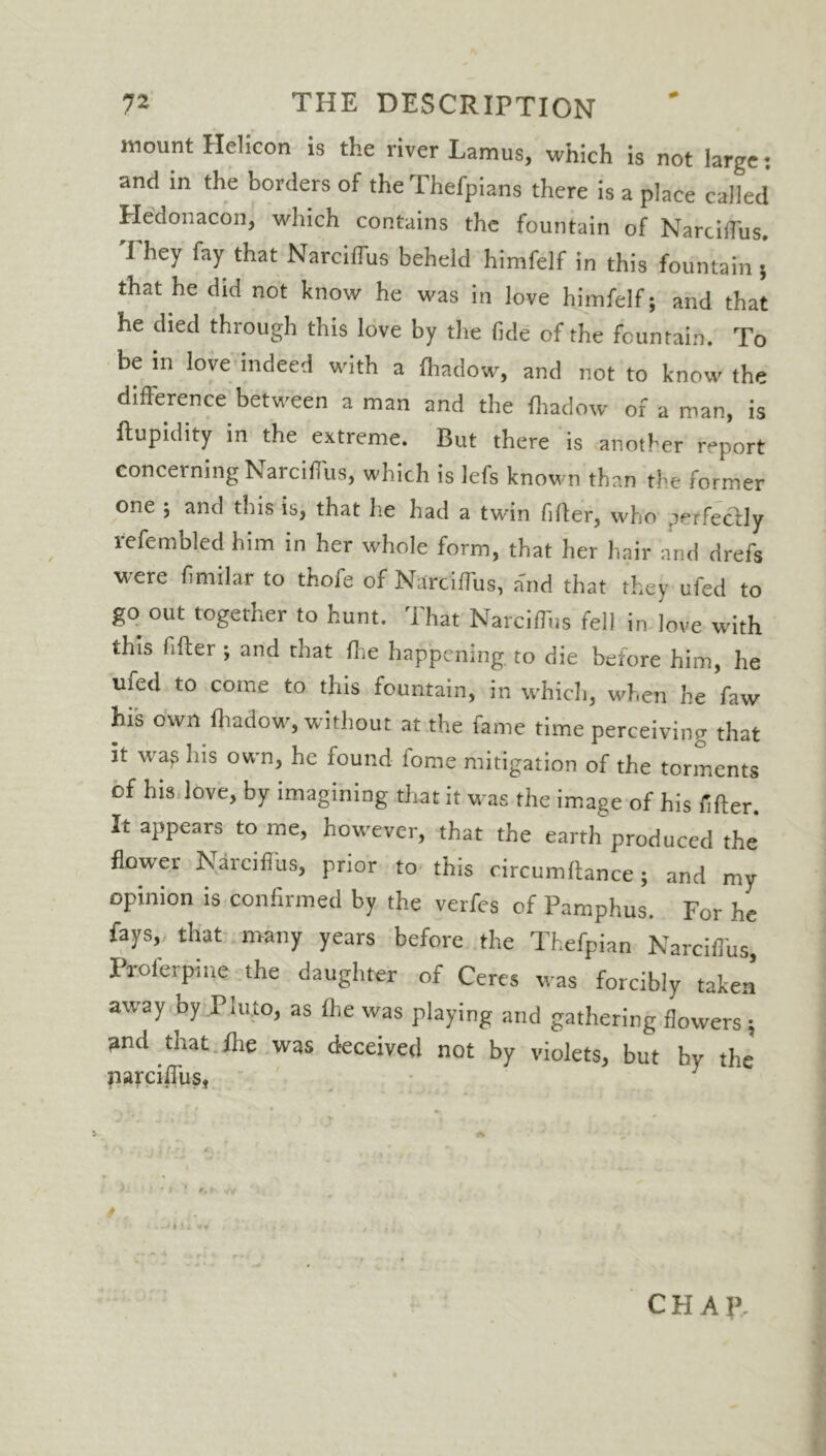 mount Helicon is the river Lamus, which is not large and in the borders of the Thefpians there is a place called Hedonacon, which contains the fountain of Narciffus. I hey fay that Narciflus beheld himfelf in this fountain 5 that he did not know he was in love himfelf; and that he died through this love by the fide of the fountain. To be in love indeed with a Ihadow, and not to know the difference between a man and the Ihadow of a man, is ilupidity in the extreme. But there is another report concerning Narciffus, which is lefs known than the former one ; and this is, that he had a twin filter, who .irtfecily refembled him in her whole form, that her hair and drefs were fimilar to thofe of Narciffus, a'nd that they ufed to go out together to hunt. That Narciffus fell in love with this filter ; and rhat Ihe happening, to die before him, he ufed to come to this fountain, in which, when he faw his own Ihadow, without at the fame time perceiving that it was Ins own, he found fome mitigation of the torments of his love, by imagining that it was the image of his filter. It appears to me, however, that the earth produced the flower Narciffus, prior to this circumltance; and my opinion is confirmed by the verfes of Pamphus. For he fays, that many years before the Thefpian Narciffus, Proferpine the daughter of Ceres was forcibly taken away by Pluto, as Ihe was playing and gathering flowers ; and that ihe was deceived not by violets, but hv the narciffus, ' . ... ’ ■ • - ) > f, 1-. w c H A P. • 4