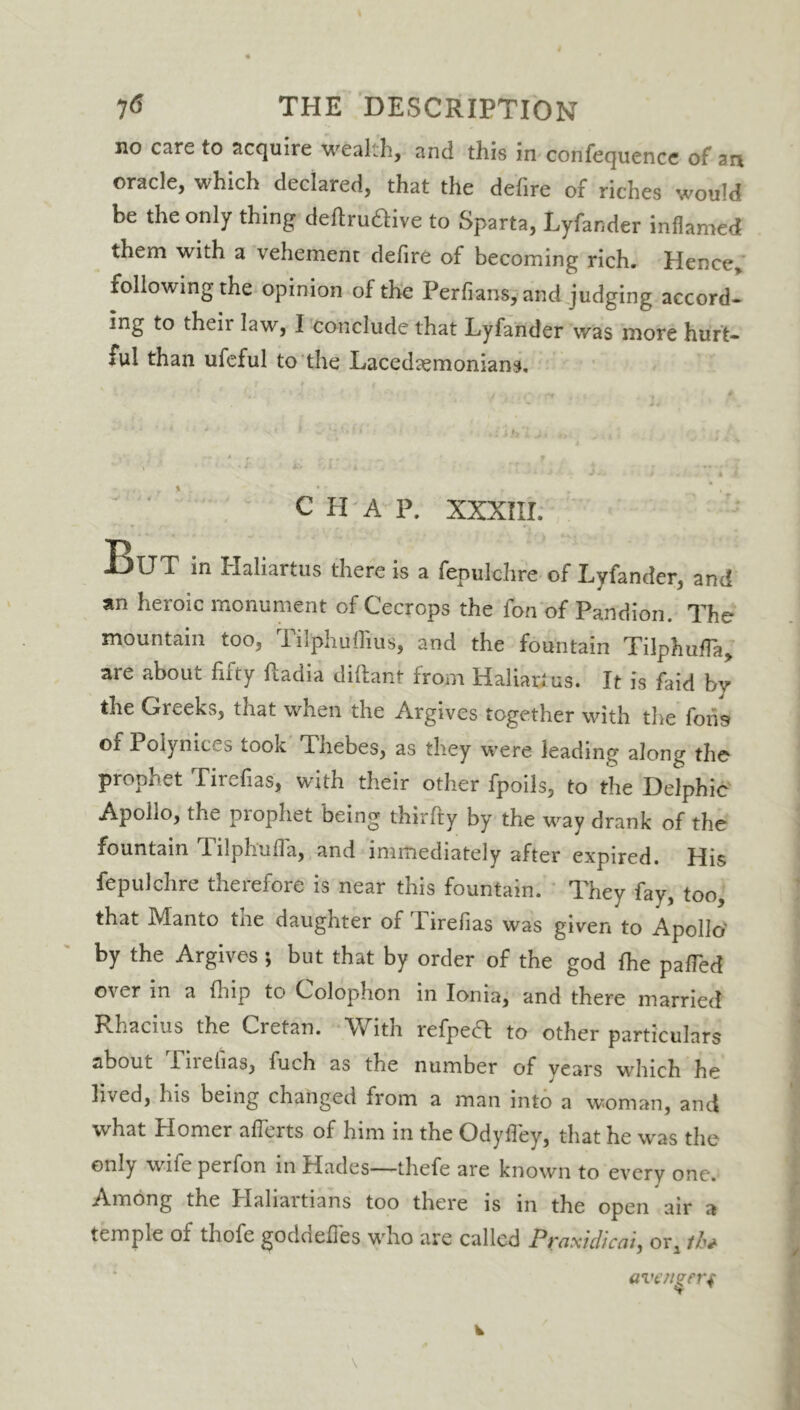 no care to acquire wealth, and this in confequence of an oracle, which declared, that the defire of riches would be the only thing deftru&ive to Sparta, Lyfander inflamed them with a vehement defire of becoming rich. Hence.* following the opinion of the Perfians* and judging accord- ing to theii law, I conclude that Lyfander was more hurt- ful than ufeful to the Lacedaemonians. CHAP. XXXIII. !BlJT in Ilaliaitus there is a fepulchre of Lyfander, and an heroic monument of Cecrops the fon of Pandion. The mountain too, Tilphuflius, and the fountain Tilphuffa, are about fifty fiadia diftant from Haliari us. It is faid by the Greeks, that when the Argives together with the fons of Polynices took Thebes, as they were leading along the prophet Tirefias, with their other fpoils, to the Delphic Apollo, the prophet being thirfty by the way drank of the fountain Tilph'ufla, and immediately after expired. His fepulchre therefore is near this fountain. They fay, too, that Manto tne daughter of 1 irefias was given to Apollo' by the Argives; but that by order of the god fhe paffed over in a fhip to Colophon in Ionia, and there married Rhacius the Cretan. With refpetf: to other particulars about Tirefias, fuch as the number of years which he lived, his being changed from a man into a woman, and what Homer afferts of him in the Odyfley, that he was the only wife perfon in Hades—thefe are known to every one. Among the ITaliaitians too there is in the open air a temple of thofe goddefies who are called Praxidicai, or, th* avenger^