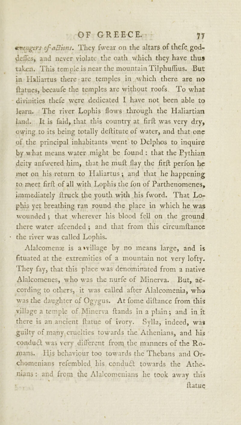 €CTCvgers of aB'wns. They fwear on the altars of thefe god- defles, and never violate the oath which they have thus taken. This temple is near the mountain Tilphuflius. But in Haliartus there are temples in which there are no ftatues, becaufe the temples are without roofs. To what divinities thefe were dedicated I have not been able to learn. The river Lophis flows through the Haliartian land. It is faid, that this country at fir ft was very dry, owing to its being totally deftitute of water, and that one of the principal inhabitants went to Delphos to inquire by what means water might be found : that the Pythian deity anfwered him, that he muft flay the firft perfon he met on his return to Haliartus ; and that he happening to meet firft of all with Lophis the fon of Farthenomenes, immediately ftruck the youth with his fword. That Lo- phis yet breathing ran round the place in which he was wounded ; that wherever his bloocl fell on the ground there water afcended ; and that from this circumftance * the river was called Lophis. Alalcomenae is a ^village by no means large, and is fituated at the extremities of a mountain not very lofty. They fay, that this place was denominated from a native Alalcomcnes, who was the nurfe of Minerva. But, ac- cording to others, it was called after Alalcomenia, who was the daughter of Ogygus. At fome diftance from this village a temple of Minerva Lands in a plain; and in it there is an ancient ftatue of ivory, Sylla, indeed, was guilty of many cruelties towards the Athenians, and his conduct was very different from the manners of the Ro- mans. His behaviour too towards the Thebans and Or- chomenians refembled his condu£t towards the Athe- nians : and from the Alalcomenians he took away this % • . ftatuq