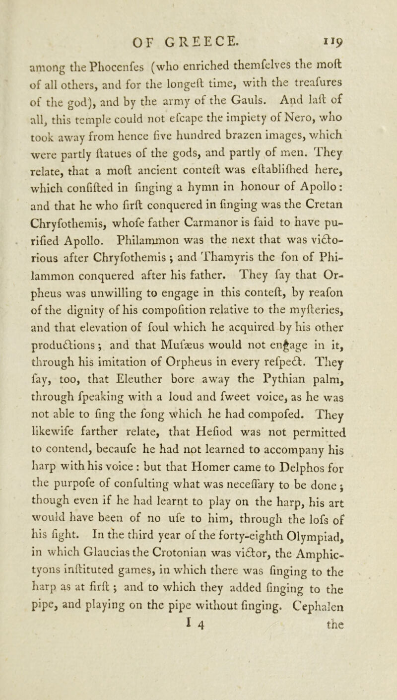among thePhoccnfes (who enriched themfelves the molt of all others, and for the longeil time, with the treafures of the god), and by the army of the Gauls. And laft of all, this temple could not efcape the impiety of Nero, who took away from hence five hundred brazen images, which were partly flatues of the gods, and partly of men. They relate, that a moft ancient contefl was eflablifhed here, which confifled in finging a hymn in honour of Apollo: and that he who firfl conquered in finging was the Cretan Chryfothemis, whofe father Carmanor is faid to have pu- rified Apollo. Philammon was the next that was viClo- rious after Chryfothemis ; and Thamyris the fon of Phi- lammon conquered after his father. They fay that Or- pheus was unwilling to engage in this contefl, by reafon of the dignity of his compofition relative to the myfleries, and that elevation of foul which he acquired by his other productions •, and that Mufaeus would not engage in it, through his imitation of Orpheus in every refpeCl. They fay, too, that Eleuther bore away the Pythian palm, through fpeaking with a loud and fweet voice, as he was not able to ling the fong which he had compofed. They like wife farther relate, that Hefiod was not permitted to contend, becaufe he had not learned to accompany his harp with his voice : but that Homer came to Delphos for the purpofe of confulting what was neceffary to be done j though even if he had learnt to play on the harp, his art would have been of no ufe to him, through the lofs of his fight. In the third year of the forty-eighth Olympiad, in which Glauciasthe Crotonian was viClor, the Amphic- tyons inflituted games, in which there was finging to the harp as at firfl; and to which they added finging to the pipe, and playing on the pipe without finging. Cephalen I 4 the