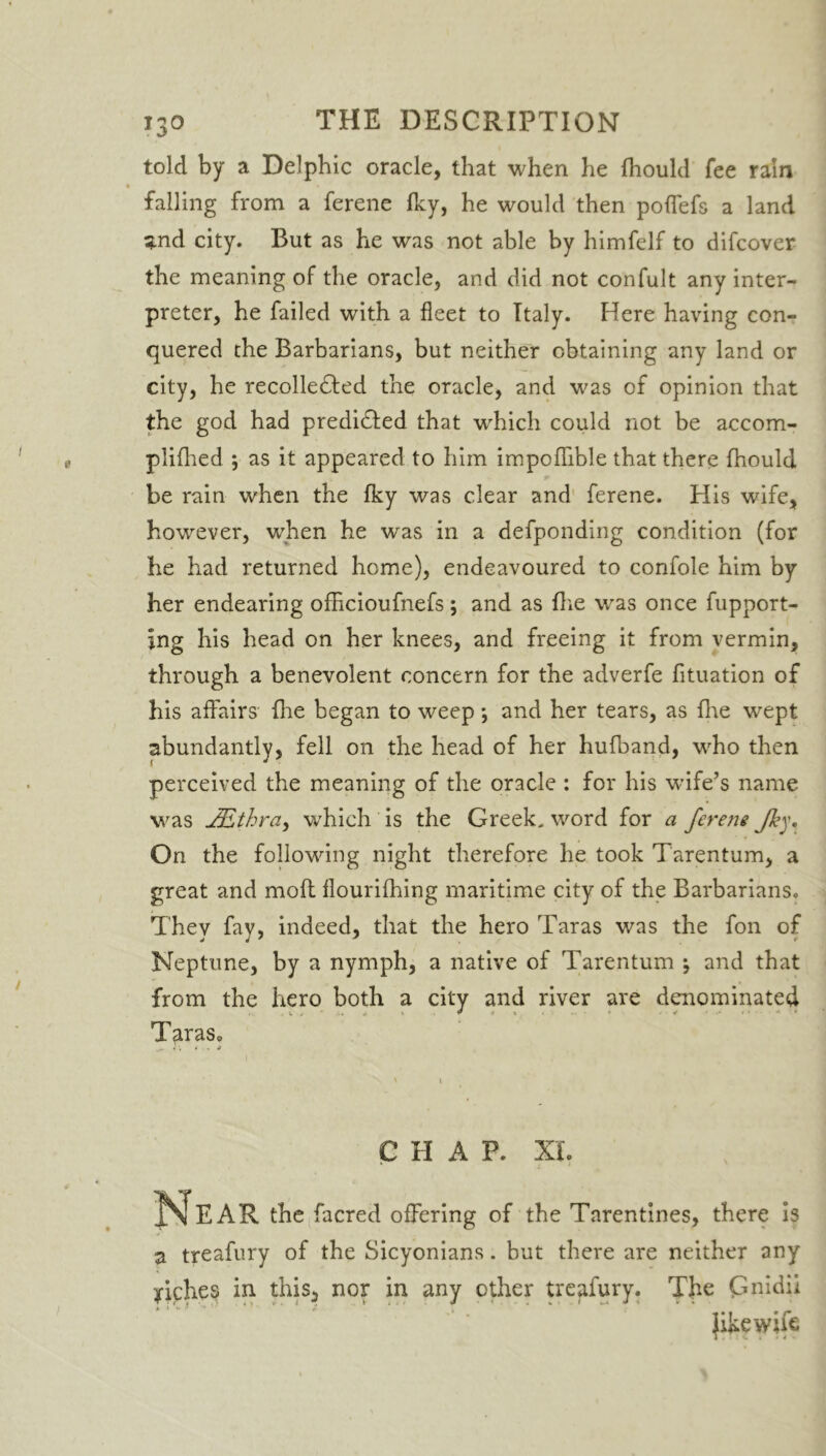 told by a Delphic oracle, that when he Ihould fee rain falling from a ferene fky, he would then pofTefs a land ^nd city. But as he was not able by himfelf to difcover the meaning of the oracle, and did not confult any inter- preter, he failed with a fleet to Italy. Here having con- quered the Barbarians, but neither obtaining any land or city, he recolle£ted the oracle, and was of opinion that the god had predi&ed that which could not be accom- plifhed ; as it appeared to him impoffible that there fhould be rain when the fky was clear and ferene. His wife, however, when he was in a defponding condition (for he had returned home), endeavoured to confole him by her endearing ofhcioufnefs; and as flie was once fupport- ing his head on her knees, and freeing it from vermin, through a benevolent concern for the adverfe fituation of his affairs fhe began to weep *, and her tears, as five wept abundantly, fell on the head of her hufband, who then perceived the meaning of the oracle : for his wife’s name was JEthra, which is the Greek, word for a ferene Jky. On the following night therefore he took Tarentum, a great and moft flourifhing maritime city of the Barbarians. They fay, indeed, that the hero Taras was the fon of Neptune, by a nymph, a native of Tarentum j and that from the hero both a city and river are denominated . ^ i » <■ t • * • v ■ Taras, CHAP. XL Near the facred offering of the Tarentines, there is a treafury of the Sicyonians. but there are neither any Aches in this,, nor in any other treafury. The Gnidii