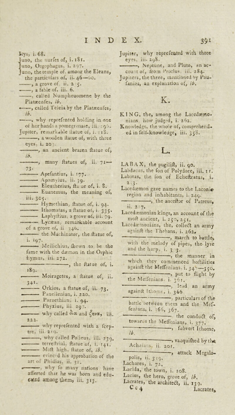 liys, i. 68. juno, the nurfes of, i. 1S1. Juno, Oegophagus, i. 207. Juno, the temple of. among the Eleans, the particulars of, ii. 46—jo. , a grove of ii. 2 5. , a fable of, iii. 6. , called Numpheuomene by the Platseenfes, ib. * , called l'eleiaby the Piataeenfes, ib. ——, why reprefented holding in one ot her hands a pomegranate, iii. :9b. Jupiter, remarkable ftatue ol, i. 118. , a wooden ltaiue of, with three eyes, L 203. , an ancient brazen ftatue of, ib. , many ftatues of, ii. 71 — 73- Apefantius, i. 177. Apomyius, ii. 39. * Eleutherius, fta ue of, i. 8. Euanemus, the meaning of, iii. 305. Hyfnethian, ftatue of, i. 94. — lthomatas, a ftatue or, i. 335. Laphyftius, a grove of, iii. 79. Lycrean, remarkable account of a grove of, ii 34O. •- the Machinator, the ftatue of, i. 197. — ■ — Meilichius, fliewn to be the fame with the daemon in the Orphic hymns, iii. 272. —1 ■ ■ - , the ftatue of, i. r 89. « Moiragetes, a ftatue of, ii. 34l • Orkios, a ftatue of, ii. 73. —■ - ■ Paneilenian, i. 220. * Parnethian, i. 94. Phyxius, iii 297. why called m and &}va, iii. 222. — why reprefented with a feep- tre, iii 219. * , why called Po’.ieus, iii. 239. terreftrial, ftatue of, i. 141. Moft high, ftatue of, ib. — evinc' d his approbation of the art of Phidias, ii. 32. \ wliy fo many nations have aflerted that he was born and edu- cated among them, iii. 313. Jupiter, why reprefented with three eyes, iii. 298. , Neptune, and Pluto, an ac- count of, from Procius iii. 284. Jupiters, the three, mentioned by Pau- fanias, an explanation of, ib, K. KING, the, among the Lacedsemo- nians how judged, i. 262. Knowledge, the whole of, comprehend- ed in felt-knowledge, iii. 358. L. LA RAX, the pugilift, ii. 90. Labdacus, the fon of Poiyiore, iii. 1 r. Laboias, the fon of Echeftratus, i. 213. Lacediemon gave names to the Laconic region and inhabitants, i. 249. , the anceftor of Patreus, ii. 217. Lacedaemonian kings, an account of the moft ancient, i. 250, 25 1. Lacedaemonians, the, colled an army againft the Thebans, i. 262. .} march to battle, with the melody of pipes, the- lyre and the harp. i. 3 3. - the manner in which thev commenced hoftilities againft the Meflenians- i. 34^—350. ~ — , put to flight by the Meflenians- i. 361. * —■, lead an army againft Ithome, i. 366 —•; particulars of the battle between them and the Mef- fenians, i. :66, 367. ' *” “ ~ the condud of, towards the Meflenians, i. 377. ~~ • — > fubvert Ithome, ib. ~ ” > vanquifhed by tho. Achaians, ii. 2or. “ i attack Megalo- polis, ii. 3 rq. Lachares, i. 72. Lacida, the town, i. 108. Lacius, the hero, grove of, ib, Lacrates, the archited, ii. 139, ^ c 4 Lacrates*