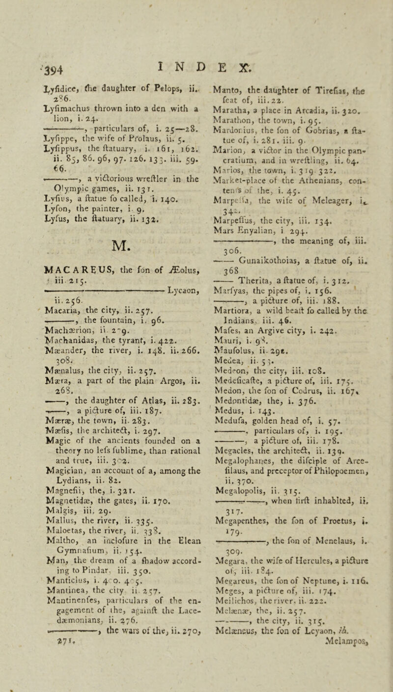 Lyfidice, the daughter of Pelops, ii. a?6. Lylimachus thrown into a den with a lion, i. 24. —; , particulars of, i. 25—28. Lyfippe, the wife of Pi’olaus, ii. 5. Lyfippus, the ftatuary, i. 161, 162. ii. 85, 86. 96, 97. 126. 133. iii. 59. €$. ' « , a victorious wreftler in the Olympic games, ii. 13 t. Lyfius, a ftatue fo called, i. 140. Lyfon, the painter, i 9. Lyfus, the ftatuary, ii. 132. M. MACARIUS, the fon of ^Eolus, iii 215. Lycaon, ii. 256. Macaria, the city, ii. 257. • , the fountain, i. 96. Machaerion, ii 2-9. Machanidas, the tyrant, i. 422. Maeander, the river, i. 148. ii. 266. 308. Maenalus, the city, ii. 257. Maera, a part of the plain Argos, ii. 268. • , the daughter of Atlas, ii.283. , a picture of, iii. 187. Maerae, the town, ii. 283. Maefis, the architect, i. 297. M agic of the ancients founded on a theory no lefs fublime, than rational and true, iii. 302. Magician, an account of a, among the Lydians, ii. 82. Magnelii, the, i. 32,T. Magnetidae, the gates, ii. 170. Malgig, iii, 29. Mallus, the river, ii. 335. Maloetas, the river, ii, 33 S. Maltho, an inclofure in the Elean Gymnahum, ii. 154. Man, the dream of a fhadow accord- ing to Pindar, iii. 350. Manticlus, i. 400. 405. Mantinea, the city it. 237. Mantinenfes, particulars of the en- gagement of the, againft the Lace- daemonians, ii. 276. — ——, the wars of the, ii. 270, 271. Manto, the daughter of Tirefias, the feat of, iii. 22. Maratha, 3 place in Arcadia, ii. 320. Marathon, the town, i. 95. Mardor.ius, the fon of Gobrias, a fta- tue of, i. 281. iii. 9. Marion, a viCtor in the Olympic pan- cratium, and in wreftiing, ii. 64. Marios, the town, i. 3 19. 322. Market-place of the Athenians, con- ten s of the, i. 45. Marpelia, the wife of Meleager, S4-2 . MarpeftuSj the city, iii. 134. Mars Enyalian, i 294. , the meaning of, iii. 306. Gunaikothoias, a ftatue of, ii. 368 Therita, a ftatue of, i.312. Marfyas, the pipes of, i, 156. —* , a picture of, iii. 188. Martiora, a wild bealt fo called by the Indians, iii. 46. Mafes, an Argive city, i. 242. Mauri, i. 98. Maufolus, ii.29e. Medea, ii. 5 3. Medeon, the city, iii. 108. Medeficafte, a picture of, iii. 173, Medon, the fon of CoJrus, ii. 167* Medontidae, the, i. 376. Medus, i. 143. Medufa, golden head of, i. 57. ■ , particulars of, i. 195. , a picture of, iii. 178. Megacles, the architect, ii. 139. Megalophanes, the difciple of Arce- filaus, and preceptor of Philopoemen, ii. 370. Megalopolis, ii. 315. % t-——, when tirft inhabited, ii, 317. Megapenthes, the fon of Proetus, i. 179* -— ; , the fon of Menelaus, i. 309. Megara, the wife of Hercules, a picture of, iii. 184. Megareus, the fon of Neptune, i. 116. Meges, a picture of, iii. 174. Meilichos, the river, ii. 222. Melaenae, the, ii. 257. , the city, ii. 315. Melseneus, the fon of Lcyaon, ih. Melampos,