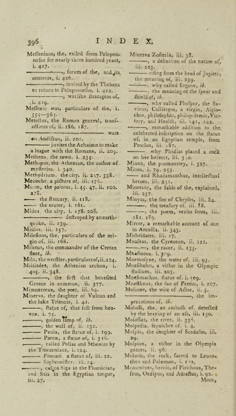 Meflenians, the, exiled from Pelopon- nefus for nearly three hundred years, i. 417. — -> forum of the, and^Is, contents,- i. 426. —- , invited by the Thebans to return to Peloponnefus, i. 412. • , warlike itratagem of, i. 4J9' Meflfenic war, particulars of the, i. 35?—36P 2vletellus, the Roman general, trans- actions of, ii. 186, 187. ■ wars ©n Andifcus, ii. 20r. invites the Achaians to make a league with the Romans, ii. 205.. Methana, the town. i. 235. Methapus, the Athenian, the author of mvfteries; i 340 Methydrium, the city, ii. 2^7. 338. Metioche a picture of, iii. 176. M icon, the painter, i. 45. 47. ii. 100. 378. —- - the ftatuary, ii. 118. • the orator, i. 161. Midea the city, i. 178. 208. -- - ■ ■ dellroyed by an earth- quake, ii. 239. M idias, iii. 157. Milefians, the. particulars of the ori- gin of, iii. 168. Miletus, the commander of the Cretan fleet, ib. Milo, the wreftler, particulars of, ii. 124. Miltiadet, the Athenian archon, i. 405. ii. 348. , the fiiffc that benefited Greece in common, ii. 377. M imnermus, the poet, iii. 64. Minerva, the daughter ol Vulcan and the lake Tritonis, i. 41. • , ftatue of, that fell from hea- ven, i. nz. ■, golden lamp of, ib. • , the wall of, ii. 232. Pania, the ftatue of, i. 199. • Pareae, a ftatue of, i. 316. *■ , called Polias and St'nenias by the Troezenians, i. 224. . Pronaoi a ftatue of, iii. 22. - ■ Sophronifter. iii. 24. — , called Siga in the Phoenician, and Sais in the Egyptian tongue, iii. 47. Minerva Zofteria, iii. 38. * a definition of the nature of, iii. 223. * rifing from the head of Jupiter, the meaning ofi, iii. 239. ■—:—:—, why called Ergane, ib. — , the meaning of the fpear and ftneldof, ib. -——why called Phofper, the Sa- viour, Calliergos, a virgin, Aigio- chos, philofophic, philopolemic,Vic- tory, and Health, iii. ->.41, 242. — —, remarkable addition to the celebrated infcription on the ftatue of, in an Egyptian temple, from Proclus, iii. 287. why Phidias placed a cock on her helmet, iii. 3 ,0. Minoa, the promontory, i. 327. Minos, i. 79. 253. and Rhadamanthus, intellectual heroes, iii. 251. Minotaur, the fable of the, explained, iii. 237. Minyas, the fon of Chryfes, iii. 84. -■■■- -—, the treafury of, iii. 88. , the poem, verfes from, iii. 18 r. 189. Mirror, a remarkable account of one in Arcadia, ii. 343. Mithridates, iii. 17. Mnaieas, the Cyrenean, ii. 12r. —, the racer, ii. 135. Mtiafinous, i. 309. Mnemofync, the water of, iii. 93. Mnefibulus, a victor in the Olympic ftadium, iii. 203. Mnefimachus ftatue of- i, icq. Mneftheus, the fon of Peteus, i. 207. Molione, the wire of ACtor, ii. 5. • ——, the im- precations of, ib. Molofli, the> an ambufli of., detected by the braying of an afs, iii. 150. Moloflus, the river, ii. 338. Molpadia, fepulchre of. i. 4. Molpia, the daughter of Scedafus, iii, 29-. Molpion, a victor in the Olympia games, ii. 96. Moluris, the rock, facred to Leuco- thea and Palaemon, i. r 12. Monuments, heroic, of Pirithous, The- feus, Oedipus, and Adraftus, i. 92. Moon,