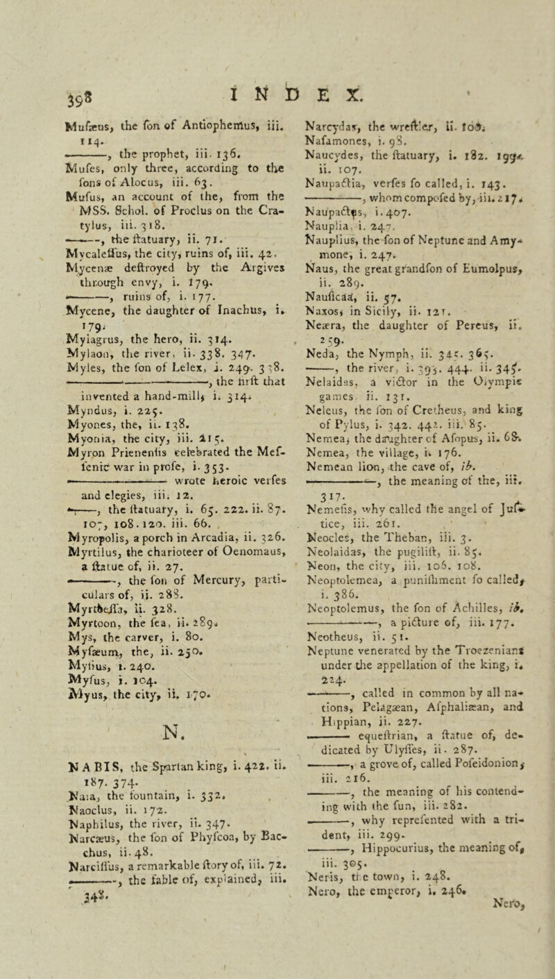 Mufaeus, the Ton of Antiopheirtus, iii. 114. , the prophet, iii. 136. Mufes, only three, according to the fons of Alocus, iii. 63. Mufus, an account of the, from the MSS. Schol. of Proclus on the Cra- tylus, iii. 318. -—-—, theifatuary, ii. 71. MvcaleQus, the city, ruins of, iii. 42. Mycenae deftroyed by the Argives through envy, i. I79, , ruins of, i. 177. Mycene, the daughter of Inachus, i. 179* Myiagrus, the hero, ii. 314. Mylaon, the river, ii.338. 347* Myles, the fon of Lelex, i. 249. 338. * , the hrft that invented a hand-mill* i. 314* Myndus, i. 225. Myones, the, in 138. Myonia, the city, iii. I15* Myron Prienenlis celebrated the Mef- l'enic war in profe, i. 353- — —-— wrote heroic verfes and elegies, iii. 12. , the ltatuary, i. 65. 222. ii. 87. 107, 108.120. iii. 66. , Myropolis, a porch in Arcadia, ii. 326. Myrtilus, the charioteer of Oenomaus, a llatue of, ii. 27. , the fon of Mercury, parti- culars of, if. 288. MyrtbejTa, ii. 328. Myrtoon, the fea, ii. 289* Mys, the carver, i. 80. Myfaeum,, the, ii. 250, Myiius, t. 240. Myfus, i. 104. Aiyus, the city, ii. 170. 1 N. >» ■*! U A BIS, the Spartan king, i. 422. ii. 187. 374. INaia, the fountain, i. 332. Naoclus, ii. 172. Maphilus, the river, ii. 347. Narcseus, the fon of Phyfcoa, by Bac- chus, ii. 48. Narcillus, a remarkable ftory of, iii. 72. . , the fable of, explained, iii. r .34*- Narcydax, the wreftler, Li. fo£. Nafamones, 1. 98. Naucydes, the ftatuary, i. 182. igg< ii. 107. Naupaftia, verfes fo called, i. 143. ■ , whomcompofed by, iii. 21 J* Naupaftps, i.407. Nauplia. i. 247. Nauplius, the fon of Neptune and Amy- mone, i. 247. Naus, the great grandfon of Eumolpus, ii. 289. Nauficad, ii. 57. Naxos* in Sicily, ii. I2T. Neaera, the daughter of Pereus, ii. 259. Neda, the Nymph, ii. 34c. 363. , the river, i. 393. 444. ii. 345*. Nelaidas, a vidlor in the O.ympie games- ii. 131. Neleus, the fon of Creiheus, and king of Pylus, i. 342. 442. iii. 85. Nernea* the daughter cf Afopus, ii. 68*. Nemea, the village, i. 176. Nemean lion, the cave of, lb. ■■■■■ ' < , the meaning of the, iii. 317* . Nemehs, why called the angel of Juf» tice, iii. 261. Neocles, the Theban, iii. 3. Neolaidas, the pugililt, ii. 83. Neon, the city, iii. 106. 108. Neoptolemea, a punilhment fo called# i. 386. Neoptolemus, the fon of Achilles, lb, • , a pidlure of, iii. 177. Neotheus, ii. 51. Neptune venerated by the Troezeniar.s under the appellation of the king, i* 224. ——^f called in common by all na- tions, Pelagaean, Alphahaean, and Hippian, ii. 227. — • equeilrian, a ftatue of, de- dicated by UiylTes, ii. 287. ■ , a grove of, called Pofeidonion# iii. 216. , the meaning of his contend- ing with the fun, iii. 282. , why represented with a tri- dent, iii. 299. . , Hippocurius, the meaning of, iii. 305. Neris, the town, i. 248. Nero, the emperor, i. 246. Nero,