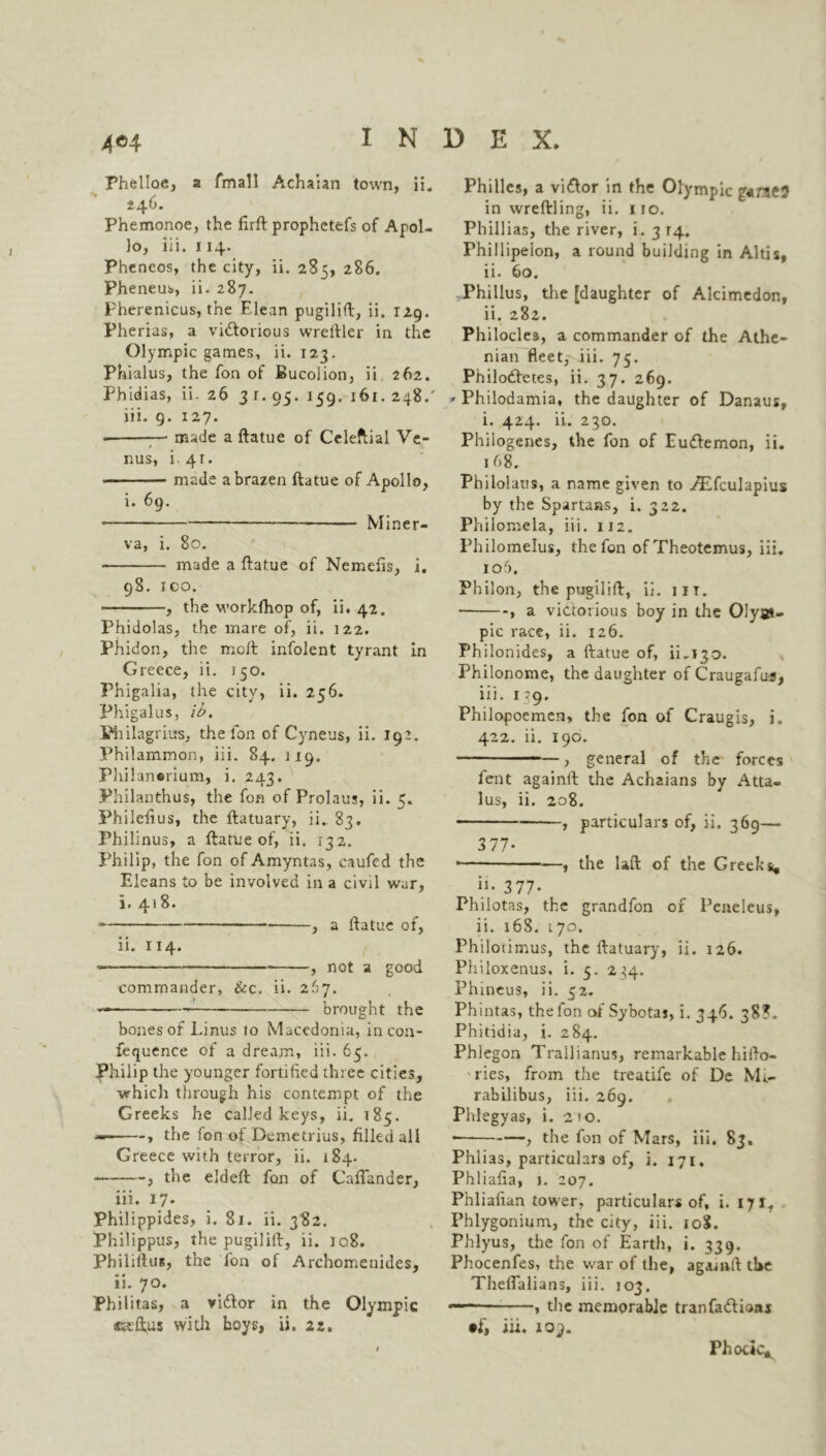Phelloe, a fmall Achaian town, ii. 246. Phemonoe, the firft prophetefs of Apol- lo, iii. 114. Pheneos, the city, ii. 285, 286. Pheneub, ii. 287. Pherenicus, the Elean pugilift, ii. 129. Pherias, a vidtorious wreftler in the Olympic games, ii. 123. Phialus, the fon of Bucolion, ii 262. Phidias, ii. 26 3 1. 95. 159. 161. 248.' iii. 9. 127. • — made a ftatue of Celeftial Ve- nus, i. 4 t . • made a brazen ftatue of Apollo, i. 69. • —— Miner- va, i. 80. made a ftatue of Nemefis, i. 98. ICO. — , the workfhop of, ii. 42. Phidolas, the mare of, ii. 122. Phidon, the molt infolent tyrant in Greece, ii. 150. Phigalia, the city, ii. 256. Phigalus, ib. Philagrius, the Ion of Cyneus, ii. 192. Philammon, iii. 84. 119. Philansrium, i. 243. Philanthus, the fon of Prolauj, ii. 5. Philefius, the ftatuary, ii.. 83. Philinus, a ftatue of, ii. 132. Philip, the fon of Amyntas, caufcd the Eleans to be involved in a civil war, i. 418. , a ftatue of, ii. 114. — , not a good commander, &c. ii. 267. brought the bones of Linus to Macedonia, in con- fequence of a dream, iii. 65. Philip the younger fortified three cities, which through his contempt of the Greeks he called keys, ii. 185. — , the fon of Demetrius, filled all Greece with terror, ii. 184. , the eldeft fon of Caftander, iii. 17. Philippides, i. 81. ii. 382. Philippas, the pugilift, ii. jc8. Philiftus, the fon of Archomenides, ii. 70. Philitas, a vidtor in the Olympic saftus with boys, ii. 22. Phi lies, a vidtor in the Olympic in wreftling, ii. 110. Phillias, the river, i. 3 14. Fhillipeion, a round building in Altis, ii. 60. Phillus, the [daughter of Alcimedon, ii. 282. Philocles, a commander of the Athe- nian fleet, iii. 75. Philodfetes, ii. 37. 269. ' Philodamia, the daughter of Danaus, i. 424. ii. 230. Philogenes, the fon of Eudlemon, ii. 168. Philolaus, a name given to TEfculapius by the Spartans, i. 322. Philomela, iii. 112. Philomelus, the fon ofTheotemus, iii. 1 o5. Philon, the pugilift, ii. iit. * , a victorious boy in the Olym- pic race, ii. 126. Philonides, a ftatue of, ii.130. Philonome, the daughter of Craugafus, iii. 139. Philopoemen, the fon of Craugis, i. 422. ii. 190. , general of the forces fent againlt the Achzians by Atta- lus, ii. 208. , particulars of, ii. 369— 377- * , the laft of the Greeks, h. 377- Philotas, the grandfon of Peneleus, ii. 168. 170. Philorimus, the ftatuary, ii. 126. Philoxenus, i. 5. 234. Phineus, ii. 52. Phintas, the fon of Sybotaj, i. 346. 38?. Phitidia, i. 284. Phlegon Trallianus, remarkable hifto- ries, from the treatife of De Mi- rabilibus, iii. 269. Phlegyas, i. 210. * , the fon of Mars, iii. 83. Phlias, particulars of, i. 171. Phliafia, 1. 207. Phliafian tower, particulars of, i. 171. Phlygonium, the city, iii. 108. Phlyus, the fon of Earth, i. 339. Phocenfes, the war of the, agamft the Theflalians, iii. 103. — , the memorable tranfadfions •f, iii. toy. Phocic^