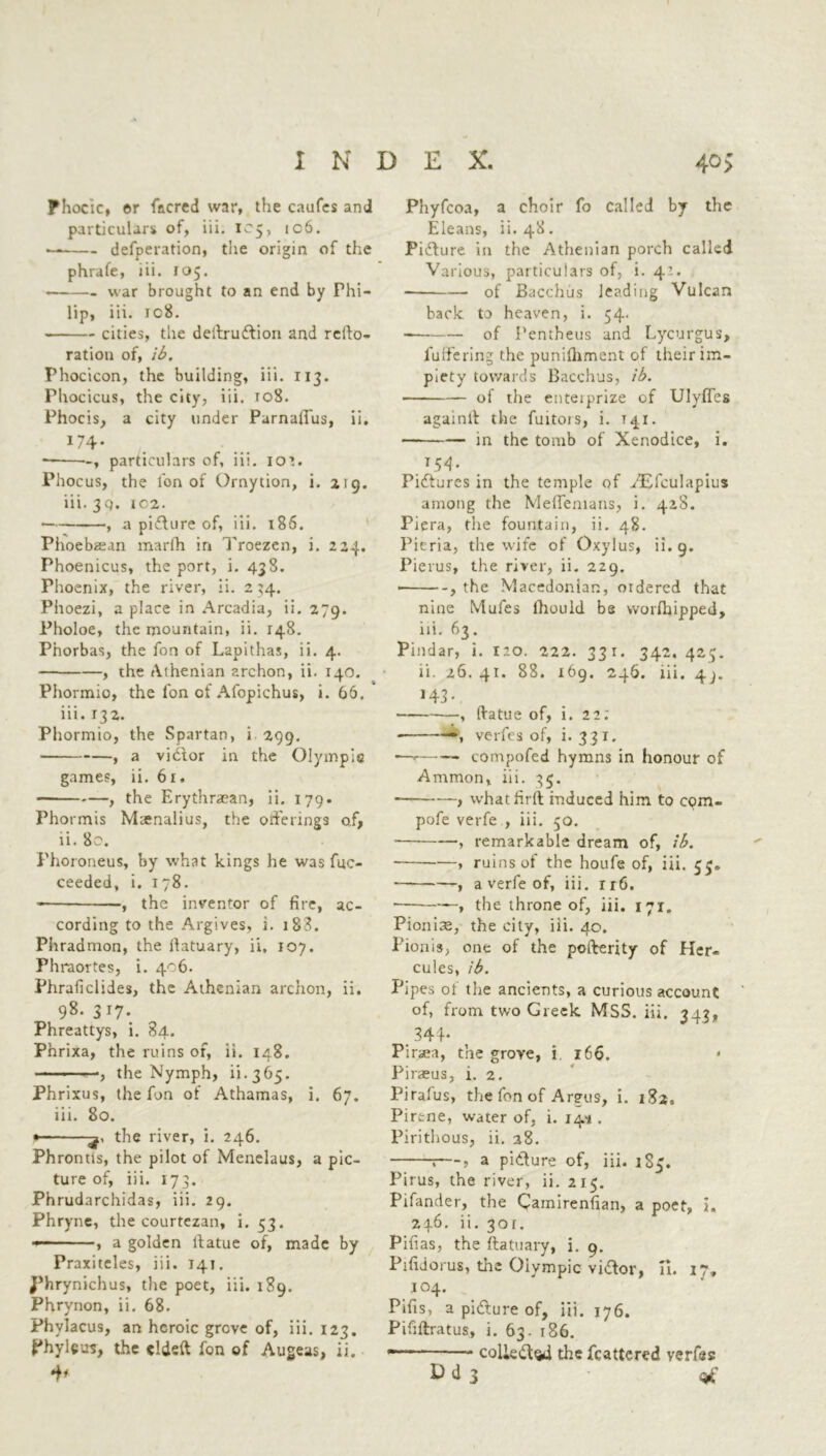 INDEX. 40 > Fhocic, or facred war, the caufes and particulars of, iii. 105, ic6. defperation, the origin of the phrafe, iii. 105. war brought to an end by Phi- lip, iii. ic8. cities, the dedrudfion and rcdo- ratiou of, ib. Phocicon, the building, iii. 113. Phocicus, the city, iii. 108. Phocis, a city under Parnaflus, ii. 174* ■ , particulars of, iii. 102. Phocus, the l'on of Ornytion, i. 219. iii. 3Q. 1C2. , a pidhire of, iii. 186. Phoebaian marfh in Troezen, i. 224. Phoenicus, the port, i. 438. Phoenix, the river, ii. 2 34. Phoezi, a place in Arcadia, ii. 279. Pholoe, the mountain, ii. 148. Phorbas, the fort of Lapithas, ii. 4. , the Athenian archon, ii. 140. Phormio, the fon of Afopichus, i. 66. iii. 132. Phormio, the Spartan, i 299. , a vidtor in the Olympie games, ii. 61. , the Erythraean, ii. 179. Phormis Mtenalius, the offerings o,f, ii. 80. Phoroneus, by what kings he was fuc- ceeded, i. 178. the inventor of fire, ac- cording to the Argives, i. 1B3. Phradmon, the datuary, ii, 107. Fhraortes, i. 406. Phraficlides, the Athenian archon, ii. 98. 317. Phreattys, i. 84. Phrixa, the ruins of, ii. 148. , the Nymph, ii.365. Phrixus, the fon of Athamas, i. 67. iii. 80. • the river, i. 246. Phrontls, the pilot of Menelaus, a pic- ture of, iii. 173. Phrudarchidas, iii. 29. Phryne, the courtezan, i. 53. - , a golden datue of, made by Praxiteles, iii. 141. J’hrynichus, the poet, iii. 189. Phrynon, ii. 68. Phylacus, an heroic grove of, iii. 123. Phyleus, the elded fon of Augeas, ii. Phyfcoa, a choir fo called by the Eleans, ii. 48. Pidlure in the Athenian porch called Various, particulars of, i. 42. of Bacchus leading Vulcan back to heaven, i. 54. of I’entheus and Lycurgus, fuffering the punifliment of their im- piety towards Bacchus, ib. of the enterprize of Ulyffes againlt the fuitots, i. t41. • in the tomb of Xenodice, i. T54- Pictures in the temple of .AEfculapius among the Meffemans, i. 428. Piera, the fountain, ii. 48. Pieria, the wife of Oxylus, ii. 9. Pierus, the river, ii. 229. • , the Macedonian, ordered that nine Mufes Ihould be worfliipped, iii. 63. Pindar, i. 120. 222. 331. 342. 425. ii. 26.41. 88. 169. 246. iii. 43. , datue of, i. 22; • , verfes of, i. 331. — compofed hymns in honour of Ammon, iii. 35. - , what fird induced him to cqm- pofe verfe , iii. 50. , remarkable dream of, ib. ■ » ruins of the houfe of, iii. 5$. ——, a verfe of, iii. 1 r6. , the throne of, iii. 171. Pionise, the city, iii. 40. Pionis, one of the poderity of Her- cules, ib. Pipes of the ancients, a curious account of, from two Greek MSS. iii. 343, < 344* Pinea, the grove, i 166. Piraeus, i. 2. Pirafus, the fon of Argus, i. 182, Pirtne, water of, i. 14'i. Piritlious, ii. 38. t—, a pidfure of, iii. 185. Pirus, the river, ii. 215. Pifander, the Camirenfian, a poet, i. 246. ii. 30r. Pifias, the datuary, i. 9. Pifidorus, the Olympic vidfor, a. 17, 104. Pifis, a pidlure of, iii. 176. Pififtratus, i. 63. 186. colie&sd the fcattered verfes D d 3