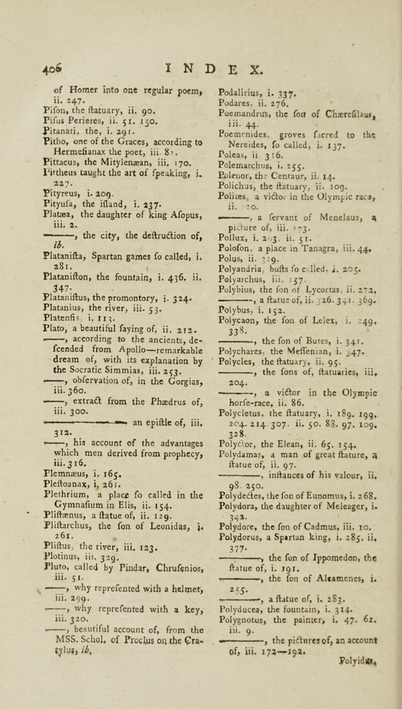 4oS INDEX. of Homer into one regular poem, ii. 247. Pifon, the ftatuary, ii. 90. Pifus Perieres, ii. 51. 150. Pitanati, the, i. 291. Pitho, one of the Graces, according to Hermelianax the poet, iii. 8?. Pittacus, the Mitylenaean, iii. 170. Fiftheus taught the art of fpeaking, i. 227. Pityreus, i. 209. Pityufa, the ifland, i. 237* Plafcea, the daughter of king Afopus, iii. 2. , the city, the deftrudtion of, ib. Platanifta, Spartan games fo called, i, 281. Platanifton, the fountain, i. 436. ii. 347: Plataniftus, the promontory, i. 324. Platanius, the river, iii. 53. Platenfis i. 113. Plato, a beautiful faying of, ii. 212. , according to the ancients, de- fcended from Apollo—remarkable dream of, with its explanation by the Socratic Simmias, iii. 253. —obfervatjon of, in the Gorgias, iii. 3 60. , extract from the Phaedrus of, iii. 300. — ——■» an epiftle of, iii, 312. ? his account of the advantages which men derived from prophecy, iii. 316. Plemnaeus, i. 165, Pleftoanax, i, 261. Plethrium, a place fo called in the Gymnafium in Elis, ii. 154. Pliftsenus, a ftatue of, ii. 129. Pliftarchus, the fan of Leonidas, j. 261. Pliftus, the river, iii. 123. Plotinus, iii. 329. Pluto, called by Pindar, Chrufenios, iii. 51. , why reprefented with a helmet, iii. 299. > why reprefented with a key, iii. 320. y beautiful account of, from the MSS. Schol, of ProcUis on the Gra- tylug, ib, Podalirius, i. 337. Podares, ii. 276. Poemandrus, the foil of Chaerefilausj iii. 44. Poemenides, groves facred to the Nereides, fo called, i. 137. Poleas, ii 3:6. Polemarchus, i. 255. Polenor, the Centaur, ii. 14. Polichus, the ftatuary, ii. 109. Polices, a vidfoi in the Olympic raea, ii. 20. a fervant of Menelaus, a picture of, iii. »73. Pollux, i. 2 ,3. ii. 51. Polofon, a place in Tanagra, iii. 44. Polus, ii. 329. Polyandria, bufts fo c lied. i. 205. Polyarchus, iii. 157. Polybius, the fon of Lycortas, ii. 2*72, ■ , a ftatue of, ii, 326. 341. 369. Polybus, i. 152. Polycaon, the fon of Leiex, 1. 249, 338. • ~, the fon of Butes, i. 34T. Polychares, the Mefteman, i. 347. Polycles, the ftatuary, ii. 95. , the fons of, ftatuaries, iii. 204. — , a viftor in the Olympic horfe-race, ii. 86. Polycletus, the ftatuary, i. 189. 199, 204. 214 307. ii. 50. 83. 97. 109. 328 Polyctor, the Elean, ii. 63. 154. Polydamas, a man of great ftature, a, ftatue of, ii. 97. • . inftances of his valour, ii. 98. 250. Polydecles, the fon of Eunomus, i. 268. Polydora, the daughter of Meleager, i. 342. Polydore, the fon of Cadmus, iii. 10. Polydorus, a Spartan king, i. 285. ii. 377- 1 , the fon of Ippomedon, the ftatue of, i. 191. the fon of Alcamenes, i. 255. —, a ftatue of, i. 283. Polyducea, the fountain, i. 314. Polygnotus, the painter, i. 47. 62, iii. 9. —— the pictures of, an account of, iii. 172—192. Poly id it*.