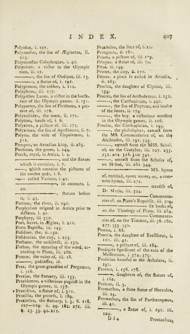 Polyidus, i. 127. Polymeftor, the Ton of iEginetas, ii. 203. Folymneftus Colophonius, i. 40. Polynices, a victor in the Olympic race, ii. 22. the Ton of Oedipus, iii. 13. a ltatue of, i. 191. Polypemon, the robber, i. 112. Polyphron, iii. 1^7. Polypithes Lacon, a victor in thehorfe- race of the Olympic games, ii. 13 1. Polypoetes, the foil of Pirithous, a pic- ture of, iii. 176. Polytichides, the town, ii. 172. Polytion, houfe of, i. 6. Polyxena, a picture of, iii. 17$. Polyxenus, the fon of Agalthenes, ii. 7. Polyxo, the wife of Tlepolemus, i. 3*2. Pompus, an Arcadian king, ii. 263. Pontinus, the grove, i. 244. Porch, royal, in Attica, i. 2. « , and the ftatues which it contains, i. 7. — , which contains the pictures of the twelve gods, i. 8. —«•— called Various, L4T. 7—, its contents, i. 42. • ■ - -, ftatues before it, i. 43. Porinas, the river, ii. 291. Porphyrion reigned in Attica prior to Antaeus, i. 41. Porphyry, iii. 330. Port, fecret, in ^igina, i. 221. Porta Baptifta, iii. 245. Pofidion, the, ii.250. Polidonias, the city, i. 225. Pothaeus, the architedt, ii. 139. Pothos, the meaning of the w’ord, ac- cording to Plato, iii. 280. Potmae, the ruins of, iii. 18. . , goddefles, ib. Prax, the great-grandfon of Pergamus, i. 316. Praxias, the ftatuary, iii. 133. Praxidamas, a victorious pugilift in the Olympic games, ii. 137. • Praxidica, a ftatue of, i. 3 \ 1. Praxilla, the poetefs, i. 289. Praxiteles, the ftatuary, i. 5, 6. 118. 127—129. ii. 49. i6If 2yz. iii, 25. 59. 92. 211. Praxiteles, the Tons of, i. 22. Preugenes, ii- 181. Priam, a picture ot, iii. i~g. Priapus, a ftatue of, iii. 70. Prias, ii. 149. Priene, the city, ki. 170, Prinus, a place fo called in Arcadia, ii. 265. Proclea, the daughter of Clytius, iii. *39* Procies, the fon of Ariftodemus, i. 251, , the Carthaginian, i. 440. , the fon of Pityraus, and leader of the lones, ii. 174. , the boy, a victorious wreftier in the Olympic games, ii. 126. Proclus, the Carthaginian, i. 193. , the philofopher, extract from the MS. Commentaries of, on th^ Alcibiades, iii. 291. 343. , extract from the MSS. Schol. of, on the Cratylus, iii. 227. 235. 251. 262 318. 320 341. —, extract from the Scholia of, on H’.liod, iii. 261.344. — MS. hymn of, entitled, vpvoi; xcuvo<;, or, a com- mon hymn, iii. 272. treatife of, D2 Magia, iii. 324. ■ Commenta- ries of. on Plato’s Republic, iii. 309* * fix books of, on the Theology of Plato, iii. 2S4. —1 —— Commenta- ries of, on the Timseus, iii. 56. 262. 277* 333- 35°* Procne, i. 68. Procris, the daughter of Ereftheus, i, 110. iii. 41. ■ —, apittureof, iii. 184. Prodigies fignificant of the ruin of the Melfenians, 1-374,375. Prodition baneful to the Achaians, ii„ 192. Proetus, i. 156. 178. —daughters of, the ftatues of, i. 162. Prolans, ii. 3. Promachos, a (tone ftatue of Hercules, iii. 25. Promachus, the fon of Parthenopaeus, 111. 4r. r -> a ftatue of, i. 191. iii., 129. D ^ 4 Promachus?