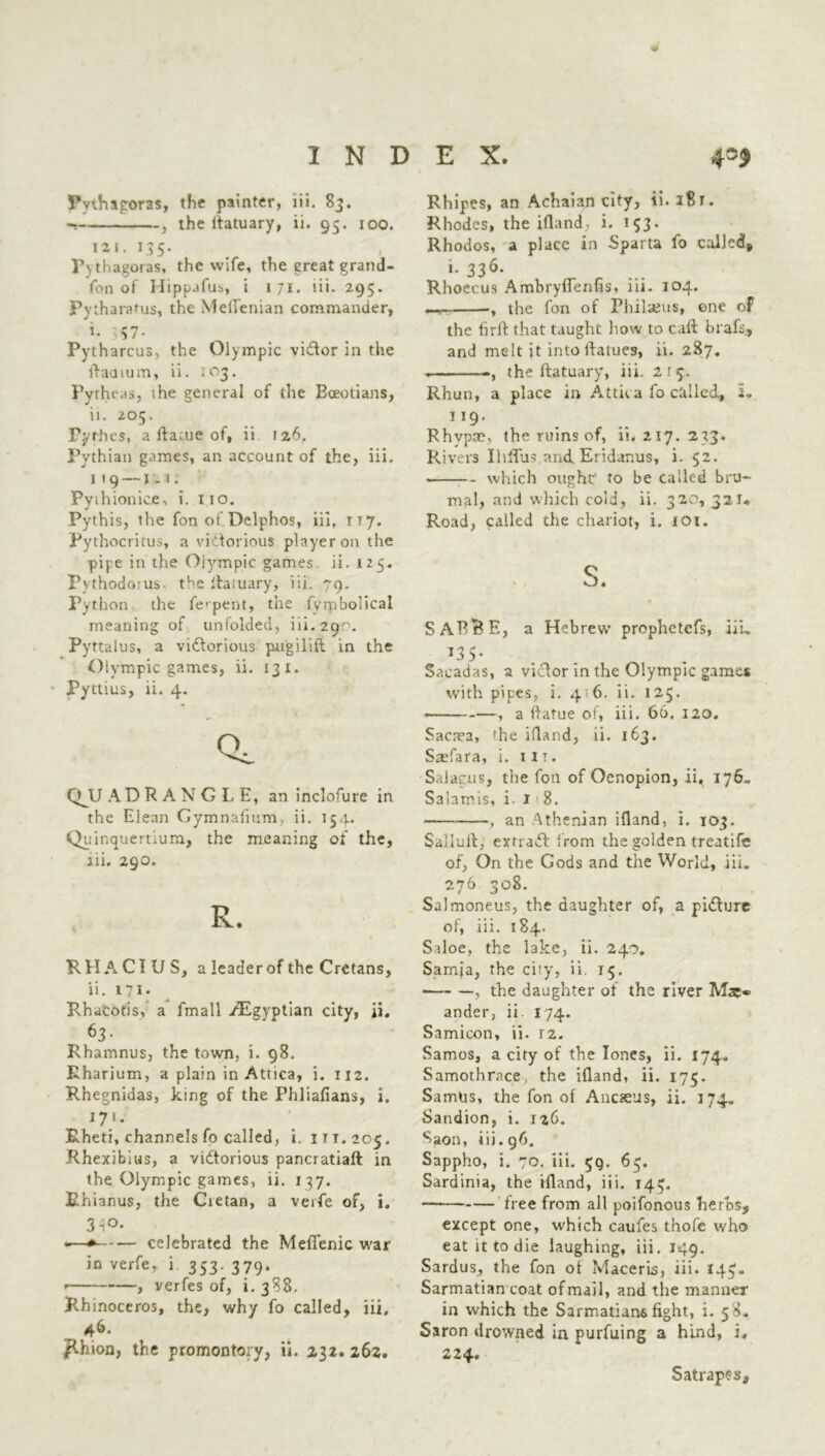 Pythagoras, the painter, lii. 83. , the lfatuary, ii. 95. 100. in. 135- Pythagoras, the wife, the great grand- fon of Hippafus, i 1 71. iii. 295. Py tharatus, the Meflenian commander, i- ^57- Pytharcus, the Olympic viCTor in the ftaaium, ii. :o3. Pytheas, the general of the Boeotians, ii. 205. Pyrhes, a fta;ue of, ii 126. Pythian games, an account of the, iii. 1 1 9 — j. 1. Pyihionice, i. 110. Pythis, the fon ot Delphos, iii, 1T7. Pythocritus, a victorious player on the pipe in the Olympic games ii. 125. Pvthodoius the itatuary, iii. 79. Python the fcpent, the fytpbolical meaning of unfolded, iii. 29^. Pyttalus, a victorious pugilifl in the Olympic games, ii. 131. Pyttius, ii. 4. Qc CMJ ADRANGLE, an inclofure in the Elean Gymnafium, ii. 154. Qu inquertium, the meaning of the, iii. 290. R. RHACIUS, a leader of the Cretans, ii. 171. Rhacotis, a fmall /Egyptian city, ii, 63- Rhamnus, the town, i. 98. Eharium, a plain in Attica, i. 112. Rhegnidas, king of the Phliafians, i. 17'- Rheti, channels fo called, i. ITT.205. Rhexibius, a victorious pancratiaft in the Olympic games, ii. 137. Rhianus, the Cretan, a verfe of, i. 3 i°- -—* celebrated the Meflenic war in verfe, i 353. 379. • , verfes of, i. 388. Rhinoceros, the, why fo called, iii, Rhion, the promontory, ii. 232. 262. Rhipes, an Achaian city, Rhodes, the ifland, i. 153. Rhodos, a place in Sparta fo called* i- 336- r ... Rhoecus Ambryuenfis, iii. 104. , the fon of Philaeus, one of the firft that taught how to call brafs, and melt jt into Itatues, ii. 287. . the ftatuary, iii. 2 r 5. Rhun, a place in Attica fo called, 1* Rhvpae, the ruins of, ii. 217. 233. Rivers Ihffus andEridanus, i. 52. which ought to be called bru- mal, and which cold, ii. 320, 32U Road, called the chariot, i. 101. S. SABt?E, a Hebrew prophetefs, iii, t 1 if *3 V Sacadas, a victor in the Olympic games with pipes, i. 4 6. ii. 125. • , a ftatue of, iii. 66. 120. Sacaea, 'he ifland, ii. 163. Saefara, i. 11 t . Salagns, the fon of Oenopion, ii, 176, Salamis, i. 18. } an Athenian ifland, i. 103. Sallult, extraCt from the golden treatife of, On the Gods and the World, iii. 276 308. Salmoneus, the daughter of, a picture of, iii. 184. Saloe, the lake, ii. 240. Samja, the city, ii. 15. , the daughter of the river ander, ii. 174. Samicon, ii. r2. Samos, a city of the Tones, ii. 174, Samothrace the ifland, ii. 175. Samus, the fon of Ancasus, ii. 174. Sandion, i. 126. Saon, iii. 96. Sappho, i. 70. iii. 59. 65. Sardinia, the ifland, iii. 14^. — free from all poifonous herbs, except one, which caufes thofe who eat it to die laughing, iii. 149. Sardus, the fon of Maceris, iii. 143. Sarmatian coat of mail, and the manner in which the Sarmatians fight, i. 58. Saron drowned in purfuing a hind, i, 224. Satrapes,