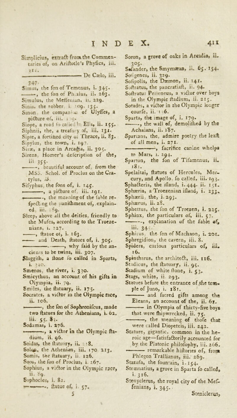 Simplicius, extrad from the Commen- taries of, on Ariftotle’s Phyfics, iii. Ui. De Caelo, iii. Simus, the fon of Temenus, i. 345. . , the fon of Ph.alus, ii. 263. Simulus, the Mefienian, 11. 229. Sims, the robber i 109. 135. Sinon the compan’/i of Ulyfles, a pidure of, in. 1 9. Siope, a road loca’iedii El:s, ii. 155* Siphnii, the, a trcafury of, iii. 131. Sipre, a fortified city 01 Thrace, ii. 83. Sipylus, the town, i. 197 Sirae, a place in Arcadia, ii. 30$. Sirens Homer’s deicription of the, iii 355. , beautiful account of, from the MSb. Schol. of Proclus on the Cra- tylus, ib. Sifyphus; the Tons of, i. T45. ■ ■ , a pidure of, iii. 191. the meaning of the fable re- fped.ng the ounilhment of, explain- ed, iii. .-89. Sleep, above all the deitiesv friendly to the Mufes, according to the Troeze- nians, t. 227. , ftatue ot, i. 163. * and Death, ftatues of, i. 30$. ———- — , why faid by the an- cients to be twins, iii. 307. Slugeith, a done ib called in Sparta, i. 3 io. Smenos, the river, i. 330. Smicythus, an account of his gifts in Oiympia, ii. 79. Smiles, the ftatuary, ii. 175. Socrates, a vidor in the Olympic race, ii. 106. ————, the fon of Sophronifcus, made two ftatues for the Athenians, i. 62. iii. 55. $3- Sodamas, i. 276. —, a vidor in the Olympic fta- dium, ri. 96. Soidas, the ftatuary, ii. '8. Solq*i, the Athenian, iii. 170 213, Somis, the ftatuary, ii 126. Soos, the foil of Proclus, i. 267. Sophius, a vidor in the Olympic race, ii. 89. Sophocles, i. 82. — ———. ftatue of, i: 57. S Soron, a grove of oaks in Arcadia, u. 305. S«fander, the Smyrnaean, ii. 65. 154* Sovgenes, ii. 329. Sofipolis, the Daemon, ii. 141. Softratus, the pancratiaft, ii. 94. Softratus Peileneus, a vidor over boys in the Olympic ltadium, ii. 215. Sofades, a vidor in the Olympic longer courfe, ii. 1 ;6. Sparta, the image of, i. 179. , the wall of, demolished by the Achaians, ii. 187. Spartans, the, admire poetry the leal!: of all men, i. 271. - ■■ ———, facrifice canine whelps to Mars, 1. 294.. Sparton, the fon of Tilamenus, ii* 181. Spelaitai, ftatues of Hercules, Mer- cury, and Apollo, fo called, iii. 193. Sphaderia, the lfland, i.444. ii. 151. Spha?ria, a Troezenian illand, i. 233* Sphaerii, the, i. 293. Sphaerus, ii. 28. Sphettus, the fon of Troezen, i. 22 Sphinx, the particulars of, iii. 57. -, explanation of the fable ofs iii. 345/ Sphiius the fon of Machaon, i. 201* Sphregidion, the cavern, iii. 8. Spiders, cuiious particulars of, iii* 16. Spintharus, the archited, iii. 116. Stadicus, the ftatuary, ii. 9$. Stadium of white ftone, i. 53. Stags, white, ii 293. Statues before the entrance of jhe tem- ple of Juno, i. j8t. and facred gifts among the Eleans, an account of the, ii. 61. ■ ■■ - in Olympia of thirty-five boys that were ftiipwrecked, ii. 73. —, the meaning of thofe that were called Diopeteis, iii. 242. Stature, gigantic, common in the he- roic age—fatisfadorily accounted for by the Platonic philosophy, iii. 266. —— ■ ■ remarkable hiftories of, from Phlegon Trallianus, iii. 269. Stazufa, the fountain, 1-154. Stemnatius, a grove in Spaita fo called, i. 316. Stenyclerus, the royal city of the Mef- fenians, i. 345. Steniclerus,