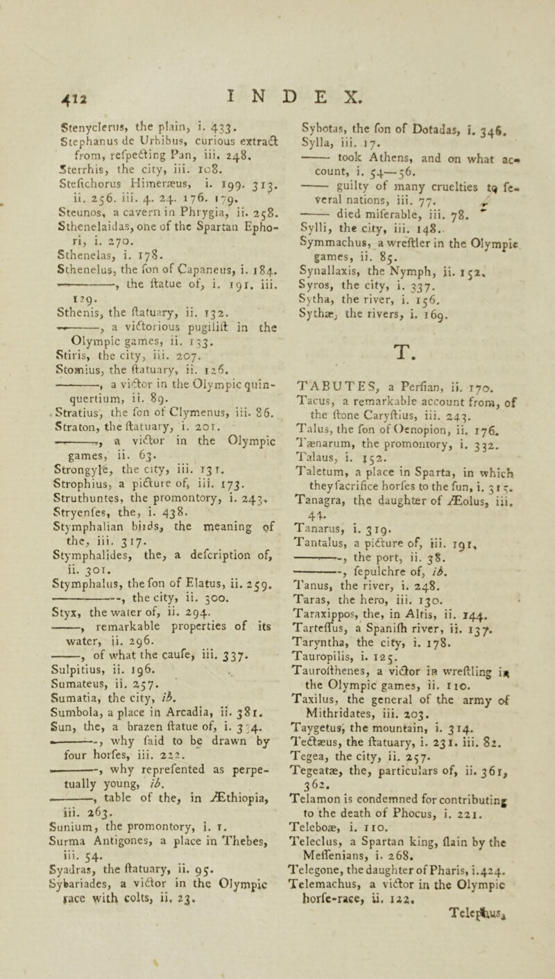 Stenyclerus, the plain, i. 433. Stephanus de Urbibus, curious extract from, refpe&ing Pan, iii. 248. Sterrhis, the city, iii. 108. Steftchorus Himer.aeus, i. 199. 313. ii. 256. iii. 4. 24. 176. 179. Steunos, a cavern in Phrygia, ii. 258. Sthenelaidas, one of the Spartan Epho- ri, i. 270. Sthenelas, i. 178. Sthenelus, the fon of Capaneus, i. 184. the ftatue of, i. 191. iii. 129. Sthenis, the ftatuary, ii. 132. , a victorious pugiiift in the Olympic games, ii. 133. Stiris, the city, iii. 207. Stomius, the ftatuary, ii. 126. , a vi'ftor in the Olympic quin- quertium, ii. 89. Stratius, the fon of Clymenus, iii. 86. Straton, the ftatuary, i. 201. — r, a viCtor in the Olympic games, ii. 63. Strongype, the city, iii. 131. Strophius, a picture of, iii. 173. Struthuntes, the promontory, i. 243* Stryenfes, the, i. 438. Stymphalian birds, the meaning of the, iii. 317. Stymphalides, the, a defcription of, ii. 301. Stymphalus, the fon of Elatus, ii. 259. , the city, ii. 300. Styx, the water of, ii. 294. , remarkable properties of its water, ii. 296. , of what the caufe, iii. 337. Sulpitius, ii. 196. Sumateus, ii. 257. Sumatia, the city, ib. Sumbola, a place in Arcadia, ii. 381. Sun, the, a brazen ftatue of, i. 3 4. —, why faid to be drawn by four horfes, iii. 222. , why reprefented as perpe- tually young, ib. , table of the, in ./Ethiopia, iii. 263. Sunium, the promontory, i. t. Surma Antigones, a place in Thebes, iii. 54. Syadras, the ftatuary, ii. 95. Sybariades, a viCtor in the Olympic race with colts, ii. 23. Sybotas, the fon of Dotadas, i. 346. Sylla, iii. 17. — took Athens, and on what ac* count, i. 34—56. guilty of many cruelties tq fe- veral nations, iii. 77. ^ died miferable, iii. 78. Sylli, the city, iii. 148. Symmachus, a wreftler in the Olympic games, ii. 85. Synallaxis, the Nymph, ii. 1 32. Syros, the city, i. 337. Sytha, the river, i. 156. Sytha?, the rivers, i. 169. T. TABUTES, a Perfian, ii. 170. Tacus, a remarkable account from, of the ftone Caryftius, iii. 243. Talus, the fon of Oenopion, ii. 176, Tsenarum, the promonrory, i. 332. Talaus, i. 152. Taletum, a place in Sparta, in which theyfacrifice horfes to the fun, i. 317. Tanagra, the daughter of /Eolus, iii. 44* Tanarus, i. 319. Tantalus, a piCture of, iii. 191, -—-, the port, ii. 38. • , fepulchre of, ib. Tanus, the river, i. 248. Taras, the hero, iii. 130. Taraxippos, the, in Aids, ii. 144. Tarteflus, a Spanilh river, ii. 137. Taryntha, the city, i. 178. Tauropilis, i. 125. Taurofthenes, a vi&or in vvreftling i* the Olympic games, ii. no. Taxilus, the general of the army of Mithridates, iii. 203. Taygetus, the mountain, i. 314. Teftaeus, the ftatuary, i. 231. iii. 82. Tegea, the city, ii. 237. Tegeatae, the, particulars of, ii. 361, 362. Telamon is condemned for contributing to the death of Phocus, i. 221. Teleboae, i. no. Teleclus, a Spartan king, (lain by the MelTenians, i. 268. Telegone, the daughter of Pharis, i.424. Telemachus, a viCtor in the Olympic horfe-race, ii. 122. Telegas*