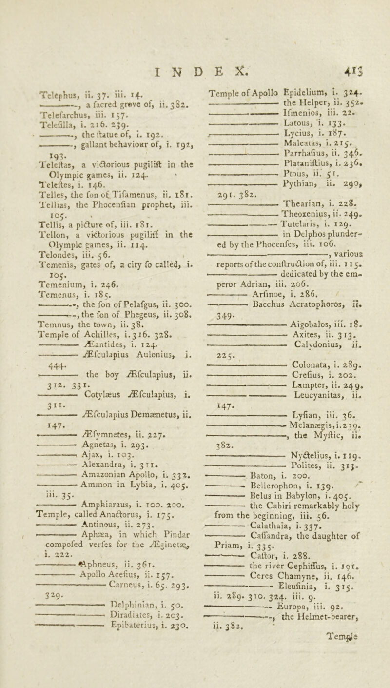 TelCphus, ii. 37* iii. 14. —, a facred grave of, ii. 382. Telefarchus, iii. 157. Telefilla, i. 216. 239. —, thellatueof, 192. , gallant behaviour of, i. 192, 193. Teleitas, a vi&orious pugilift in the Olympic games, ii. 124. Teleftes, i. 146. Telles, the fon of Tifamenus, ii. 181. Tellias, the Phocenlian prophet, iii. ' ... Tellis, a picture of, iii. iSr. Tellon, a victorious pugiliif in the Olympic games, ii. 114. Telondes, iii. 56. 1 Temenis, gates of, a city fo called, i. 105. Temenium, i. 246. Temenus, i. 185. , the fon of Pelafgus, ii. 300. .--,the fon of Phegeus, ii. 308. Temnus, the town, ii. 38. Temple of Achilles, i. 3 16. 328. — • ■- AEantides, i. 124. ^Efculapius Aulonius, i. 444* the boy /Efculapius, ii. 3 I2> 33 Cotylseus a^Efculapius, i. a 11. yEfculapius Demsenetus, ii. 147. • ^Efymnetes, ii. 227. Agnetas, i. 293. —. Ajax, i. 103. Alexandra, i. 311. Amazonian Apollo, i. 332. Ammon in Lybia, i. 405. iii. 35. Amphiaraus, i. 100. 200. Temple, called AnaCtorus, i. 175. Antinous, ii. 273. - Aphtea, in which Pindar compofed verfes for the aEginetae, i. 222. ^\phneus, ii. 361. Apollo Acelius, ii. 157. Carneus, i. 65. 293. 329- ■ ■ Delphinian, i. 50. Diradiates, i. 203. Epibaterius, i. 230. Temple of Apollo Epidelium, i. 324. the Helper, ii. 352. • ■ ■ Ifmenios, iii. 22. Latous, i. 133. , . . . ... • Lycius, i. 187. Maleatas, i. 2.15. Parrhafius, ii. 346. Plataniftilis, i. 236, Ptous, ii. 5r. Pythian, ii. 290, 291. 382. • — Thearian, i. 228. Theoxenius, ii. 249, Tutelaris, i. 129. in Delphos plunder- ed by the Phocenfes, iii. 106. , various reports of the conftrudtion of, iii. 115. dedicated by the em- peror Adrian, iii. 206. — Arfinoe, i. 286. — Bacchus Acratophoros, ii. 349- , ■ ■ Aigobalos, iii. 18, ■ Axites, ii. 313. ■ Calydonius, ii, 225. Colonata, i. 289. Crefius, i. 202. Lampter, ii. 249. Leucyanitas, ii. 147. Lyfian, iii. 36. Melanaegis,i.239. 1 the Myftic, ii. 382. — NyCtelius, i. 119. Polites, ii. 313. — — Baton, i. 200. — —- Bellerophon, i. 139. Belus in Babylon, i.405. the Cabiri remarkably holy from the beginning, iii. 56. — Calathaia, i* 337- Caffandra, the daughter of Priam, i. 335. —-— Caftor, i. 288. the river CephiiTus, i. 19*. Ceres Chamyne, ii. 146. Eleufinia, i. 315. ii. 289. 3to. 324. iii. 9. — Europa, iii. 92. —, the Helmet-bearer, ii. 382.