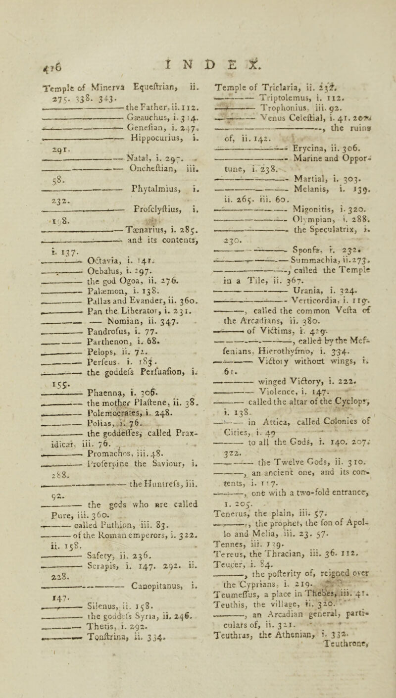 4?C Templt of Minerva Equeftrian, ii. 275- 33 s- 3d3- the Father, ii. i 12. Gjeauchus, i. 3 14. Genefian, i. 247, —— Hippocurius, i. 2.9 r Natal, i. 297. 58. Gncheftian, iii. Phytalmius, i. 232.. 1 8. Profclyftius, i, — Taenarius, i. 285. — and its contents. *• 137- Odtavia, i. 141. Oebalus, i. *97* the god Ogoa, ii. 276. Palaemon, i. 138. Pallas and Evander, ii. 360. Pan the Liberator, i. 231. — Nomian, ii. 347. Pandrofus, i. 77. Parthenon, i. 68. Pelops, ii. 72. -— Perfeus. i. xS3 - the goddefs Perfuafion, i. i5j. Phaenria, i. 306. .— the mother Plaltene, ii. 38. _ Polemocrades, i. 248. Polias, i. 76. the goddetl'es, called Prax- idicar: iii. 76. , Promachns, iii.48. „ -..—-— Profercine the Saviour, 1. 288. 92. — the Huntrefs, iii. the gcds who »re called Pure, iii. 360. called Puthion, iii. S3. — of the Roman emperors, i. 322. ii. 158. Safety, ii. 236. Serapis, i. 147. 292. ii. 228. Canopitanus, i. 147- —r— Silenus, ii. 138. the goddels Syria, ii. 246. Thetis, i. 292. — Toaftfina, ii. 334. Temple of Triclaria, ii. 23^. — Triptolemus, i. 112. —* — Trophonius iii. 92. -—-*■ Venus Celeftial, 1.41.2©^ , the ruins of, ii. 142. — Erycina, ii.306. Marine and Oppor» tune, i 238. — : Martial, i. 303. Melanis, i. 139. ii. 264. iii. 60. — Migonitis, 1.320. ■ Olympian, i. 288. —— the Speculatrix, x. 230. Sponfa. t. 232. Summachia, ii.273. called the Temple in a Tile, ii. 3-67. — Urania, i. 324. Verticordia, i. no-. , called the common Vefta of the Arcadians, ii. 380. — .of Victims, i. 4:9-. — —, called by the Mefi fenians. Hierothyhno, i. 334. .— Vidtoiy wit’notrt wings, r. 6r. — winged Victory, i. 222. Violence, i. 147* — called the altar of the Cyclopr, i. 138. —: in Attica, called Colonies of Cities, i. 49 to all the Gods, r. 140. zoys 3Z2‘ the Twelve Gods, ii. 310. , an ancient one, and its corr- tents, i. t r 7. -— , one with a t'.vo-fold entrance. 1. 203. - Tenerus, the plain, iii. 37. —, , the prophet, the fon of Apol- lo and Melia, iii. 23. 57. Tennes, iii. J9. Tereus, the Thracian, iii. 36* II2* Teucer, i. 84. the pofterity of, reigned over the Cyprians, i. 219. Teumeffus, a place in Thebes, iii. 4** Teuthis, the village, ii. 320. , an Arcadian general, parti* culars of, ii. 321. Teutbras, the Athenian, i-3 3*- Ieuthrone,