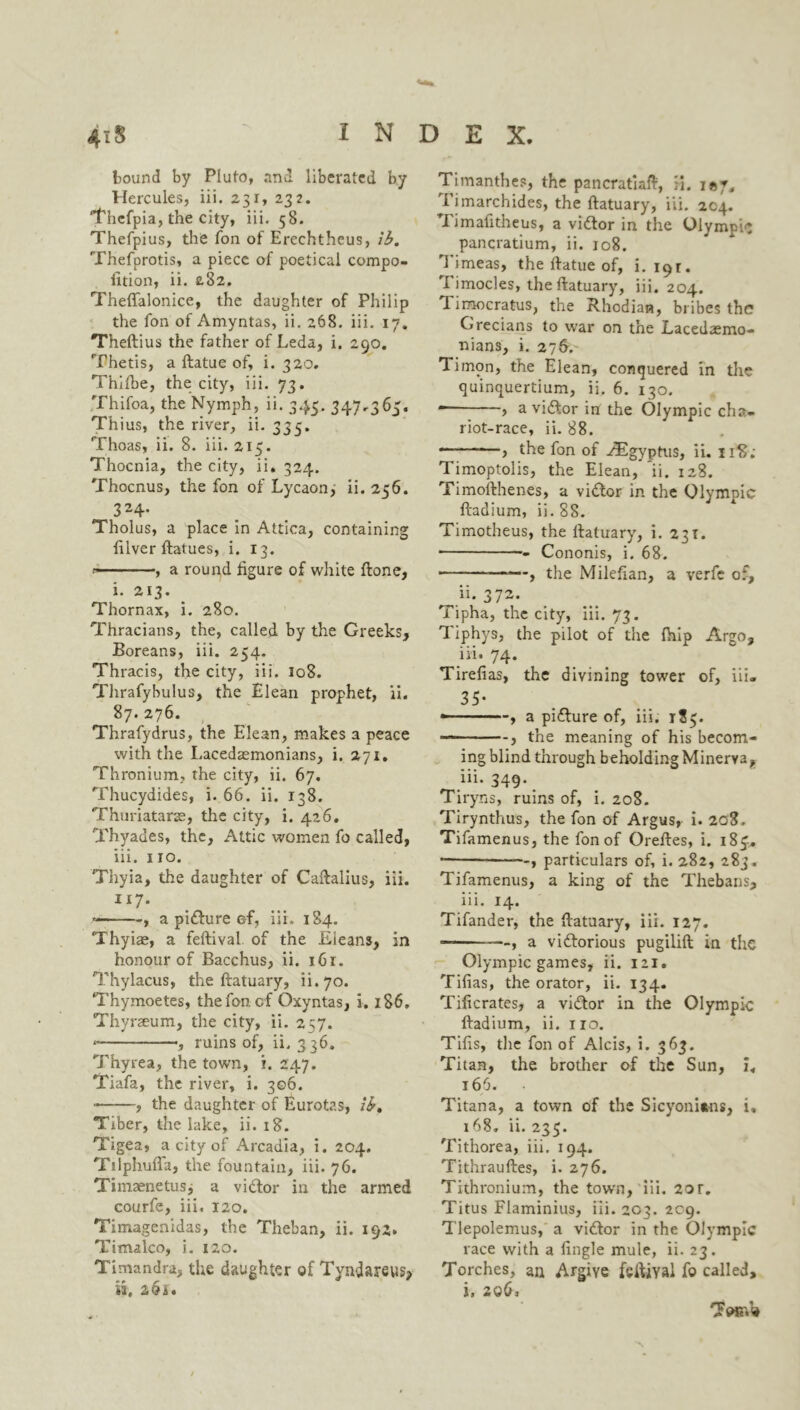 hound by Pluto, and liberated by Hercules, iii. 231, 232. Thcfpia, the city, iii. 58. Thefpius, the Ton of Erechtheus, ib. Thefprotis, a piece of poetical compe- tition, ii. 2.82. Theflalonice, the daughter of Philip the fon of Amyntas, ii. 268. iii. 17. Theftius the father of Leda, i. 290. Thetis, a ftatue of, i. 320. Thifbe, the city, iii. 73. Thifoa, the Nymph, ii. 345. 347-363. Thius, the river, ii. 335. Thoas, ii. 8. iii. 215. Thocnia., the city, ii. 324. Thocnus, the fon of Lycaon, ii. 256. 324- Tholus, a place in Attica, containing tilver ftatues, i. 13. * , a round figure of white ftone, i. 213. Thornax, i. 280. Thracians, the, called by the Greeks, Boreans, iii. 254. Thracis, the city, iii. 108. Thrafybulus, the Elean prophet, ii. 87. 276. Thrafydrus, the Elean, makes a peace with the Lacedaemonians, i. 271. Thronium, the city, ii. 67. Thucydides, i. 66. ii. 138. Thuriatarse, the city, i. 426. Thyades, the, Attic women fo called, iii. 110. Thyia, the daughter of Caftalius, iii. II7* , a pidlure ©f, iii. 184. Thyiae, a feftival of the Eieans, in honour of Bacchus, ii. i6r. Thylacus, the ftatuary, ii. 70. Thymoetes, the fon. cf Oxyntas, i. 186. Thyrseum, the city, ii. 257. , ruins of, ii. 336. Thyrea, the town, i. 247. Tiafa, the river, i. 306. ■ , the daughter of Eurotas, ib, Tiber, the lake, ii. 18. Tigea, a city of Arcadia, i. 204. Ttlphufta, the fountain, iii. 76. Timaenetusj a vidtor in the armed courfe, iii. 120. Timagenidas, the Theban, ii. 192. Timalco, i. 120. Timandra, the daughter of Tyndareus* is, 264. Timanthes, the pancratiaft, H. Timarchides, the ftatuary, iii. 204. Timafitheus, a vidtor in the Olympic pancratium, ii. 108. Timeas, the ftatue of, i. 191. Timocles, the ftatuary, iii. 204. Timocratus, the Rhodian, bribes the? Grecians to war on the Lacedaemo- nians, i. 276. Timon, the Elean, conquered in the quinquertium, ii. 6. 130. — , a vidtor in the Olympic cha- riot-race, ii. 88. — > the fon of ^Egyptus, ii. 118; Timoptolis, the Elean, ii. 128. Timofthenes, a vidtor in the Olympic ftadium, ii. 88. Timotheus, the ftatuary, i. 23T. • Cononis, i. 68. , the Milefian, a verfe of, ii. 372. Tipha, the city, iii. 73. TL iphys, the pilot of the fhip Argo, iii. 74. Tirelias, the divining tower of, iii. 35- — a picture of, iii. 185. — the meaning of his becom- ing blind through beholding Minerva, iii. 349. Tiryns, ruins of, i. 208. Tirynthus, the fon of Argus, i. 208. Tifamenus, the fon of Oreftes, i. 183, , particulars of, i. 282, 283. Tifamenus, a king of the Thebans, iii. 14. Tifander, the ftatuary, iii. 127. —, a vidtorious pugilift in the Olympic games, ii. 121. Tifias, the orator, ii. 134. Tificrates, a vidtor in the Olympic ftadium, ii. no, Tills, the fon of Alois, i. 363. Titan, the brother of the Sun, i„ 166. • Titana, a town of the Sicyoni*ns, i, 168. ii. 235. Tithorea, iii. 194. Tithrauftes, i. 276. Tithronium, the town, iii. 20r. Titus Flaminius, iii. 203. 209. Tlepolemus, a vidtor in the Olympic race with a lingle mule, ii. 23. Torches, an Argiye fsftiyai fo called, i, 206,