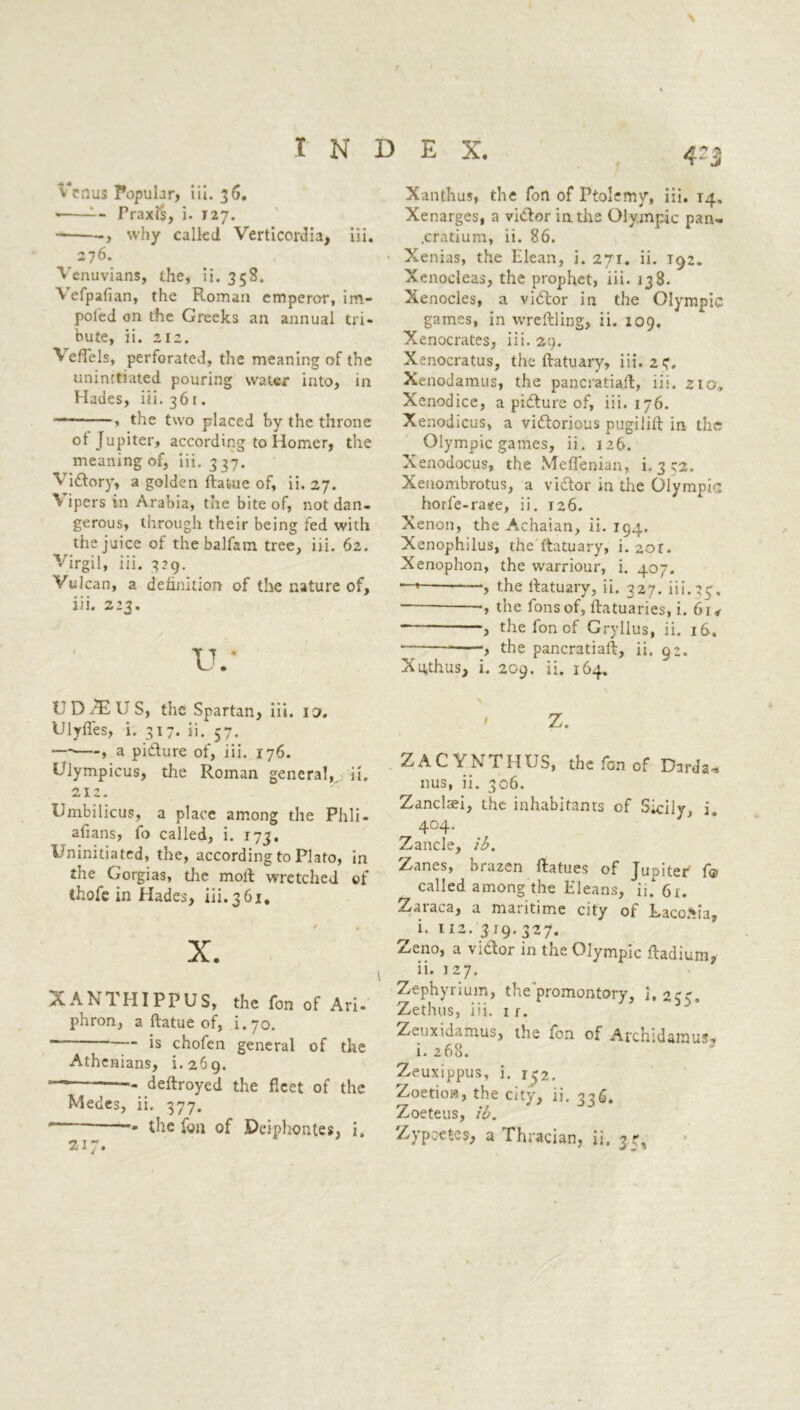 \ Venus Popular, lii. 36. -- Praxis, i- 127. , why called Verticordia, iii. 276. Venuvians, the, ii. 35S. Vefpafian, the Roman emperor, im- peded on the Greeks an annual tri- bute, ii. 212. VefTels, perforated, the meaning of the uninitiated pouring water into, in Hades, iii. 361. — , the two placed by the throne ot Jupiter, according to Homer, the meaning of, iii. 337. Victory, a golden ftat-ue of, ii. 27. Vipers in Arabia, the bite of, not dan- gerous, through their being fed with the juice ot the balfain tree, iii. 62. Virgil, iii. 329. Vulcan, a definition of the nature of, iii. z23. tv UD^ElJS, the Spartan, iii. io. Ulyffes, i. 317. ii. 57. — , a picture of, iii. 176. Ulympicus, the Roman general,, ii. ^ t 'y +4 X dL • Umbilicus, a place among the Phli- afians, fo called, i. 173, Uninitiated, the, according to Plato, in the Gorgias, die molt wretched of thofe in Hades, iii. 3 61, X. XANTHIPPUS, the fon of Ari- phron, a ftatue of, i.70. is chofen general of the Athenians, 1.269. — deftroyed the fleet of the Medes, ii. 377. * the fon of Deiphontes, i. Xanthus, the fon of Ptolemy, iii. 14, Xenarges, a viClor in the Olympic pan- .cratium, ii. 86. Xenias, the Elean, i. 271. ii. T92. Xenocleas, the prophet, iii. 138. Xenocles, a viCtor in the Olympic games, in wreftling, ii. 109. Xenocrates, iii. 29. Xenocratus, the ftatuary, iii. 24. Xenodamus, the pancratiaft, iii. 210, Xenodice, a picture of, iii. 176. Xenodicus, a victorious pugilift in the Olympic games, ii. 126. Xenodocus, the Meffenian, i. 332. Xenombrotus, a victor in the Olympic horfe-raee, ii. 126. Xenon, the Achaian, ii. 194. Xenophilus, the ftatuary, i. 2or. Xenophon, the warriour, i. 407. -, the ftatuary, ii. 327. iii.33, , the fons of, ftatuaries, i. 614 the fon of Gryllus, ii. 16. , the pancratiaft, ii. gz. Xuthus, i. 209. ii. 164. ' Z. ZACYNTHUS, the fon of Dirda* 11 us, ii. 306. Zanclaei, the inhabitants of Sicily, i. 4°4* Zancle, ib. Zanes, brazen ftatues of Jualter f® called among the Eleans, ii. 61. Zaraca, a maritime city of Laconia, ^ i. 112. 319.327. Zeno, a victor in the Olympic ftadium,- ii. 12 7. Zephyrium, the promontory, 1. 255. Zethus, iii. 1 1. Zeuxidamus, the fon of Archidamus* i. 268. Zeuxippus, i. 132. Zoetioa, the city, ii. 336. Zoeteus, ib. Zypoetes, a Thracian, ii. 3?, 217.