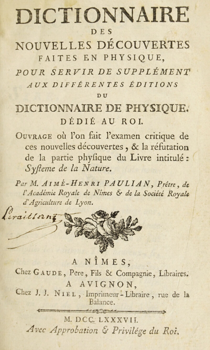 DICTIONNAIRE DES NOUVELLES DÉCOUVERTES FAITES EN PHYSIQUE, POUR SERVIR DE SUPPLÉMENT AUX DIFFÉRENTES ÉDITIONS D U DICTIONNAIRE DE PHYSIQUE; DÉDIÉ AU ROI. Ouvrage où l’on fait l’examen critique de ces nouvelles découvertes ^ & la réfutation de la partie phyfique du Livre intitulé r Syfieme de la Nature. Par M. Aimé-Henri PAULIAN, Prêtre^ de L'Académie Royale de Nîmes & de la Société RoyaU ANIMES: 7 N Chez G AUDE, Pere, Fils & Compagnie, Libraires# A AVIGNON, Chez J, J. N IE L , Imprimeur - Libraire , rue de k Balance. M. DCCLXXXVIL Avec Approbation (S' Privilège du Roi.
