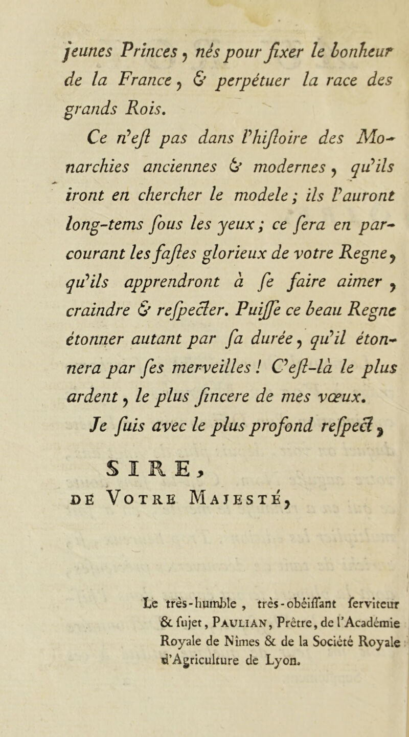 jeunes Princes ^ nés pour fixer le bonheur de la France ^ & perpétuer la race des grands Rois. Ce TÜefi pas dans Phifioire des Mo-^ narchies anciennes modernes ^ qu!ïls iront en chercher le modèle; ils Vauront long-tems fous les yeux ; ce fera en par^ courant les fafies glorieux de votre Régné y qiPïls apprendront à fe faire aimer y craindre & refpecler. Puijfe ce beau Régné étonner autant par fa durée y qidil éton-* nera par fes merveilles ! C^ejl-là le plus ardent y le plus fincere de mes vœux. Je fuis avec le plus profond rejpecl ^ S I R E > 4 DË Votre Majesté, Le très-huinhle , très-obéifî*ant {ervîteur & fujet, Pauli AN, Prêtre, de PAcadémie Royale de Nîmes & de la Société Royale d’Ajriculture de Lyon.