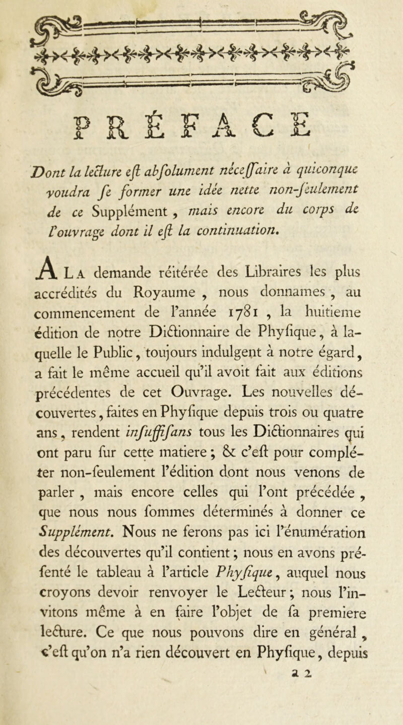 PRÉFACE ( Dont la Icüurc efl abfolument néceffaire à quiconque youdra fe former une idée nette non-Jeulernent de ce Supplément, mais encore du corps de Üouvrage dont il eji la continuation. jA. La demande réitérée des Libraires les plus accrédités du Royaume , nous donnâmes , au commencement de l’année 1781 , la huitième édition de notre Diéhonnaire de Phyfique, à la- quelle le Public, toujours indulgent à notre égard, a fait le même accueil qu’il avoit fait aux éditions précédentes de cet Ouvrage. Les nouvelles dé- couvertes , faites en Phyhque depuis trois ou quatre ans, rendent infufffans tous les Diélionnaires (jui ont paru fur cette matière ; &: c’eft pour complé- ter non-feulement l’édition dont nous venons de parler , mais encore celles qui l’ont précédée , que nous nous fommes déterminés à donner ce Supplément. Nous ne ferons pas ici l’énumération des découvertes qu’il contient ; nous en avons pré- fenté le tableau à l’article Phyjique^ auquel nous croyons devoir renvoyer le Leél:eur; nous l’in- vitons même à en faire l’objet de fa première leêhire. Ce que nous pouvons dire en général , «’eft qu’on n’a rien découvert en Phyfique, depuis V