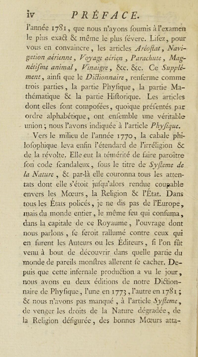l’année 17S1, que nous n’ayons fournis à l’examen le puis exaél & même le plus févere. Lifez, pour vous en convaincre, les articles Aréoftat^ Navi-^ Ration aérienne, V')yage aérien , Parachute, Mag-- nétifme animal ^ Vinaigre ^ &c. &cc. Ce Supplé- ment , ainfi que le Diclionnaire, renferme comme trois parties, la partie Phylique, la partie Ma- thématique & la partie Hiflorique. Les articles dont elles font compofées, quoique préfentés par ordre alphabétique, ont enfemble une véritable union ; nous l’avons indiquée à l’article Phyjlque. Vers le milieu de l’année 1770, la cabale phi- lofophique leva enfin l’étendard de l’irréligion & de la révolte. Elle eut la témérité de faire paroître fon code fcandaleux, fous le titre de Syfteme de la Nature , &: par-là elle couronna tous les atten- tats dont elle s’étoit jufqu’alors rendue coupable envers les Mœurs, la Religion l’État. Dans tous les États policés, ]e ne dis pas de l’Europe, mais du monde entier, le même feu qui confuma, dans la capitale de ce Royaume, l’ouvrage dont nous parlons , fc feroit rallumé contre ceux qui en furent les Auteurs ou les Éditeurs, h l’on fût venu à bout de découvrir dans quelle partie du monde de pareils montres allèrent fe cacher. De- puis que cette infernale produéhon a vu le jour, nous avons eu deux éditions de notre Diéhon- naire de Phyfique, l’une en 1773 , l’autre en 1781 ; & nous n’avons pas manqué , à l’article Syfleme^ de venger les droits de la Nature dégradée, de la Religion défigurée, des bonnes Mœurs atta-