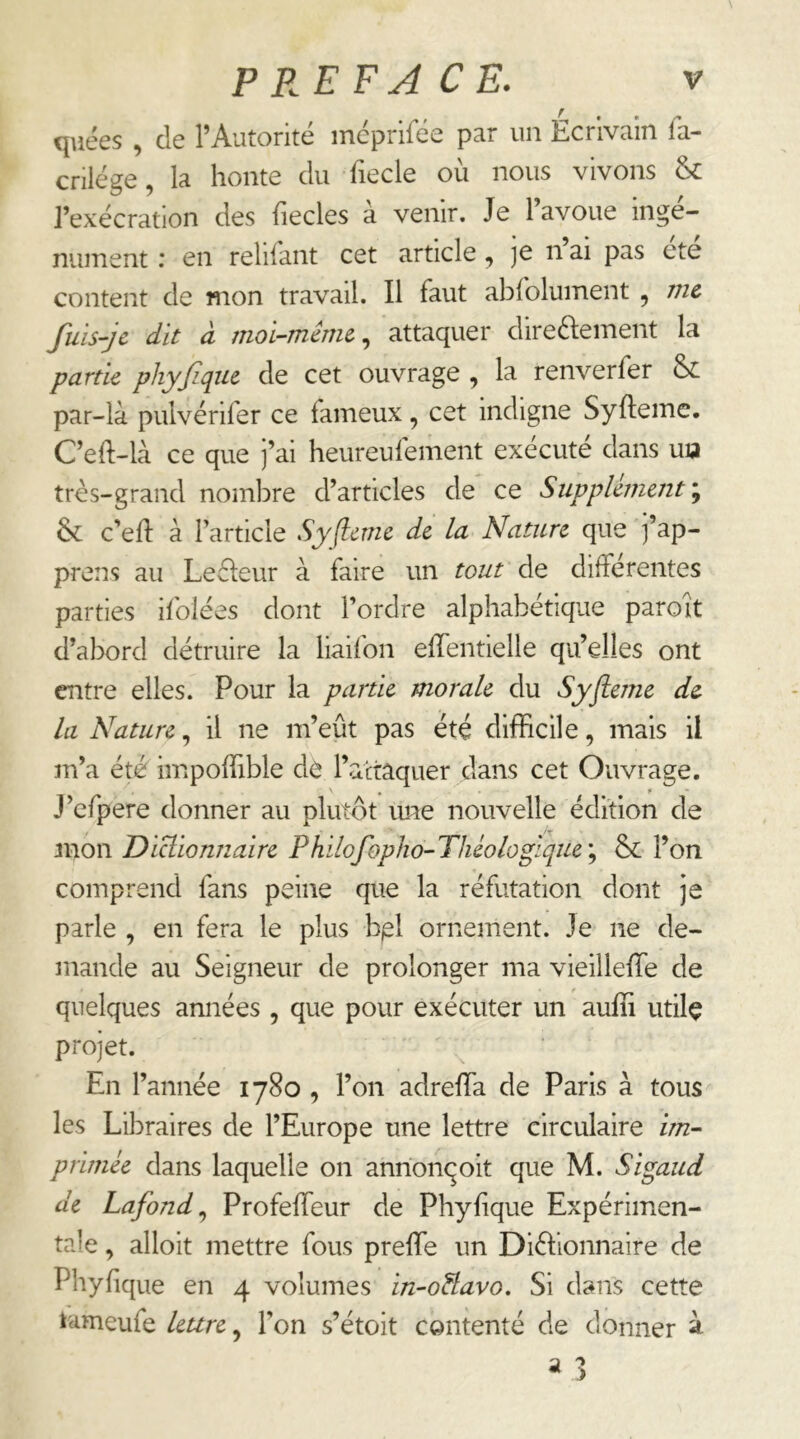 quées , de l’Autorité méprifée par un Ecrivain fa- crilége, la honte du fiecle où nous vivons & l’exécration des fiecles à venir. Je l’avoue ingé- nument : en relifant cet article]e n ai pas etc content de mon travail. Il faut abfolument , me fuis-jc dit à moi~même^ attaquer directement la partie phyfiqiu de cet ouvrage , la renverfer &: par-là pulvérifer ce fameux, cet indigne Syftemc. C’eft-là ce que j’ai heureufement exécuté dans uia très-grand nombre d’articles de ce Supplément \ 6c c’efl à Farticie Syfleme de la Nature que ]’ap- prens au LeCteur à faire un tout de différentes parties ifolées dont l’ordre alphabétique paroît d’abord détruire la liaifon effentielle qu’elles ont entre elles. Pour la partie morale du Syfleme de lu Nature, il ne m’eût pas été difficile, mais il m’a été impoffible dè l’actaquer dans cet Ouvrage. J’cfpere donner au plutôt ime nouvelle édition de mon Diclionnaire Philofopho-Tliéologlque\ 6c l’on comprend fans peine que la réfutation dont je parle , en fera le plus b^l ornement. Je ne de- mande au Seigneur de prolonger ma vieilleffe de quelques années , que pour exécuter un auffi utilç projet. En l’année 1780 , l’on adreffia de Paris à tous les Libraires de l’Europe une lettre circulaire im- primée dans laquelle on anrionqoit que M. Sigaud de Lafond^ Profeffeur de Phylique Expérimen- tale , alloit mettre fous preffie un Dictionnaire de Phyfique en 4 volumes in-oHavo. Si dans cette tameufe leure, l’on s’étoit contenté de donner à