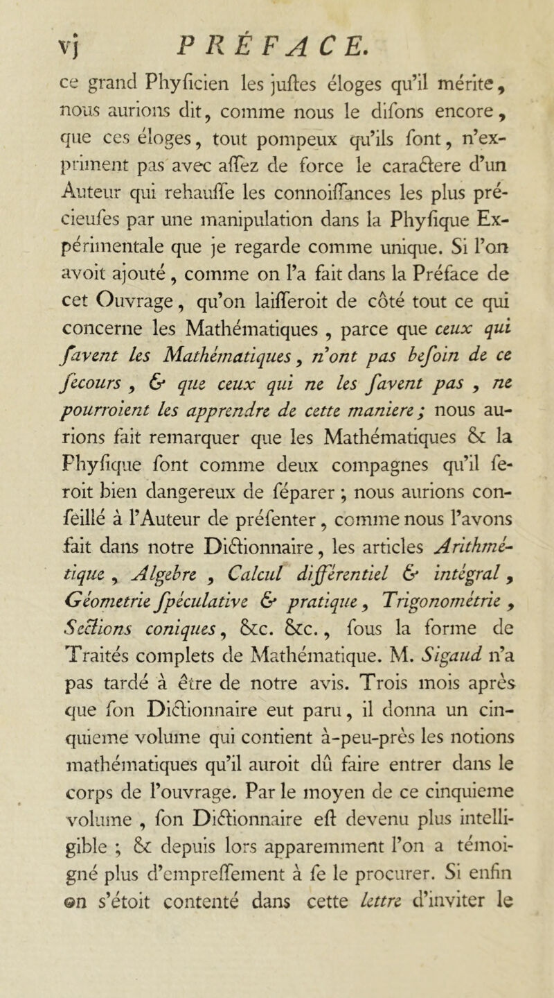 ce grand Phyficien les juftes éloges qu’il mérite, nous aurions dit, comme nous le difons encore , que ces éloges, tout pompeux qu’ils font, n’ex- priment pas avec afïez de force le caraélere d’un Auteur qui rehauffe les connoilTances les plus pré- cieufes par une manipulation dans la Phyfique Ex- périmentale que je regarde comme unique. Si l’on avoit ajouté , comme on l’a fait dans la Préface de cet Ouvrage, qu’on laifferoit de côté tout ce qui concerne les Mathématiques , parce que ceux qui favent Les Mathématiques^ nont pas befoin de ce fecours , & que ceux qui ne les favent pas , ne pourroient les apprendre de cette maniéré; nous au- rions fait remarquer que les Mathématiques & la Fhyiique font comme deux compagnes qu’il fe- roit bien dangereux de féparer ; nous aurions con- feillé à l’Auteur de préfenter, comme nous l’avons fait dans notre Diélionnaire, les articles Arithmé- tique , Algèbre , Calcul différentiel & intégral, Géométrie fpéculative & pratique ^ Trigonométrie , Serions coniques, 6>cc. &c., fous la forme de Traités complets de Mathématique. M. Sigaiid n’a pas tardé à être de notre avis. Trois mois après que fon Dictionnaire eut paru, il donna un cin- quième volume qui contient à-peu-près les notions mathématiques qu’il auroit dû faire entrer dans le corps de l’ouvrage. Par le moyen de ce cinquième volume , fon Diétionnaire eft devenu plus intelli- gible ; &: depuis lors apparemment l’on a témoi- gné plus d’empreffement à fe le procurer. Si enfin ©n s’étoit contenté dans cette lettre d’inviter le