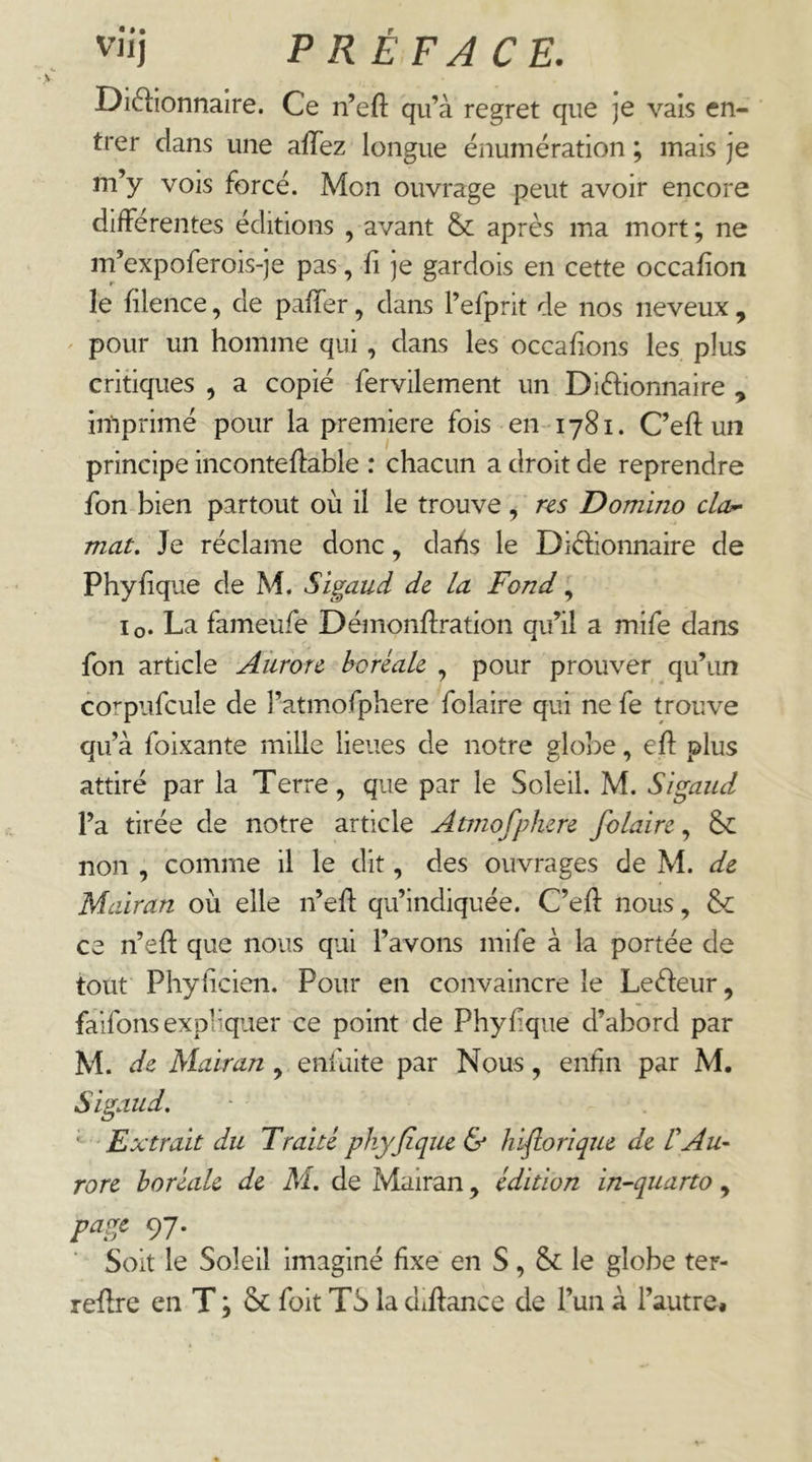 Diélionnaire. Ce n’efl: qu’à regret que je vais en- trer dans une afTez longue énumération ; mais je m’y vois forcé. Mon ouvrage peut avoir encore differentes éditions , avant &: après ma mort ; ne m’expoferois-je pas, ü je gardois en cette occafion le lilence, de paffer, dans l’efprit de nos neveux , ' pour un homme qui, dans les occafions les plus critiques , a copié fervilement un Dictionnaire , imprimé pour la première fois en 1781. C’efl un principe incontedable : chacun a droit de reprendre fon bien partout où il le trouve, r^s Domino cla^ mat. Je réclame donc, dahs le DiClionnaire de Phyfique de M. Sïgaud de la Fond, lo. La fameufe Démonftration qu’il a mife dans fon article Aiirotc hcréak , pour prouver qu’un corpufcule de l’atmofphere folaire qui ne fe trouve qu’à foixante mille lieues de notre globe, eft plus attiré par la Terre, que par le Soleil. M. Sïgaud l’a tirée de notre article Atmofplurc folaire, Sc non , comme il le dit, des ouvrages de M. de Mairan où elle n’efl: qu’indiquée. C’efl: nous, & ce n’efl: que nous qui l’avons mife à la portée de tout Phyficien. Pour en convaincre le LeCleur, faifons expliquer ce point de Phyfique d’abord par M. de Mairan , enfaite par Nous, enfin par M. Sigaud, ' Extrait du Traité phyjîque & hiflorîque de VAu- rore boréale de M, de Mairan, édition in-quarto, 97* Soit le Soleil imaginé fixe en S, & le globe ter- reflre en T ; Sc foit TS la diftance de l’un à l’autre*