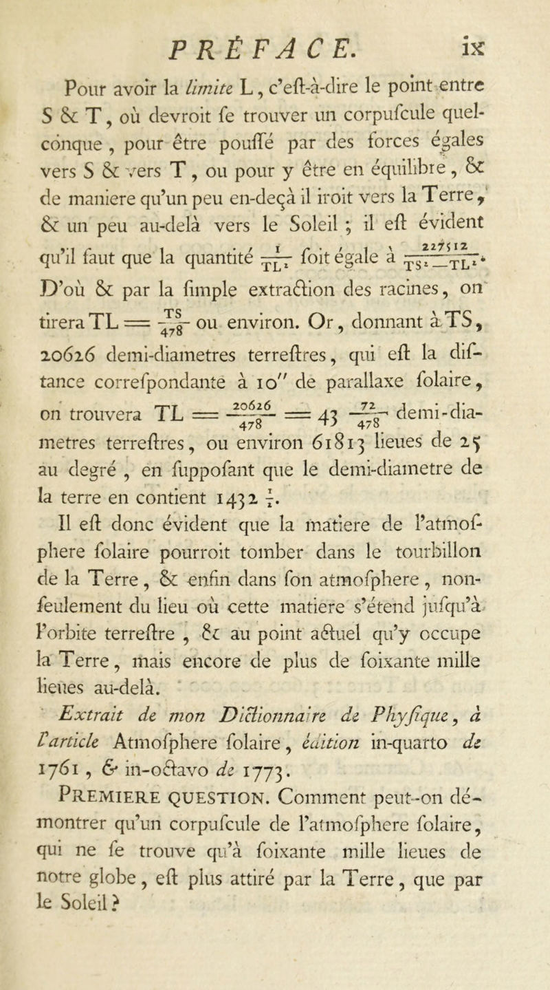 Pour avoir la limite L, c’eft-à-clire le point entre S Sc T, où clevroit fe trouver un corpufcule quel- conque , pour être poufle par des forces égalés vers S & vers T, ou pour y être en équilibre, ÔC de maniéré qu’un peu en-deqà il iroit vers la Terre, un peu au-delà vers le Soleil ; il eft évident qu’il faut que la quantité foit égale à D’où & par la (impie extraftion des racines, on' tirera TL = ou environ. Or, donnant àTS, 20626 demi-diametres terreftres, qui eft la dif- tance correfpondanîé à 10 de parallaxe folaire, on trouvera TL = = 43 métrés terreftres, ou environ 61813 lieues de 2 5 au degré , en fuppofant que le demi-diainetre de la terre en contient 1432 7. Il efl: donc évident que la matière de l’atmof^ phere folaire pourroit tomber dans le tourbillon de la Terre, &: enfin dans Ton atmofphere, non- feulement du lieu où cette matière s’étend jufqu’à l’orbite terredre , 6^ au point aéiuel qu’y occupe la'Terre, mais encore de plus de foixante mille lieues au-delà. Extrait de mon Diüionna're de Phyfiqiie ^ à Varticle Atmofphere folaire, édition in-quarto de 1761 , & in-oéiavo de 1773. PREMIERE QUESTION. Comment peut-on dé- montrer qu’un corpufcule de l’atmofpliere folaire, qui ne fe trouve qu’à foixante mille lieues de notre globe, efl: plus attiré par la Terre, que par le Soleil ?