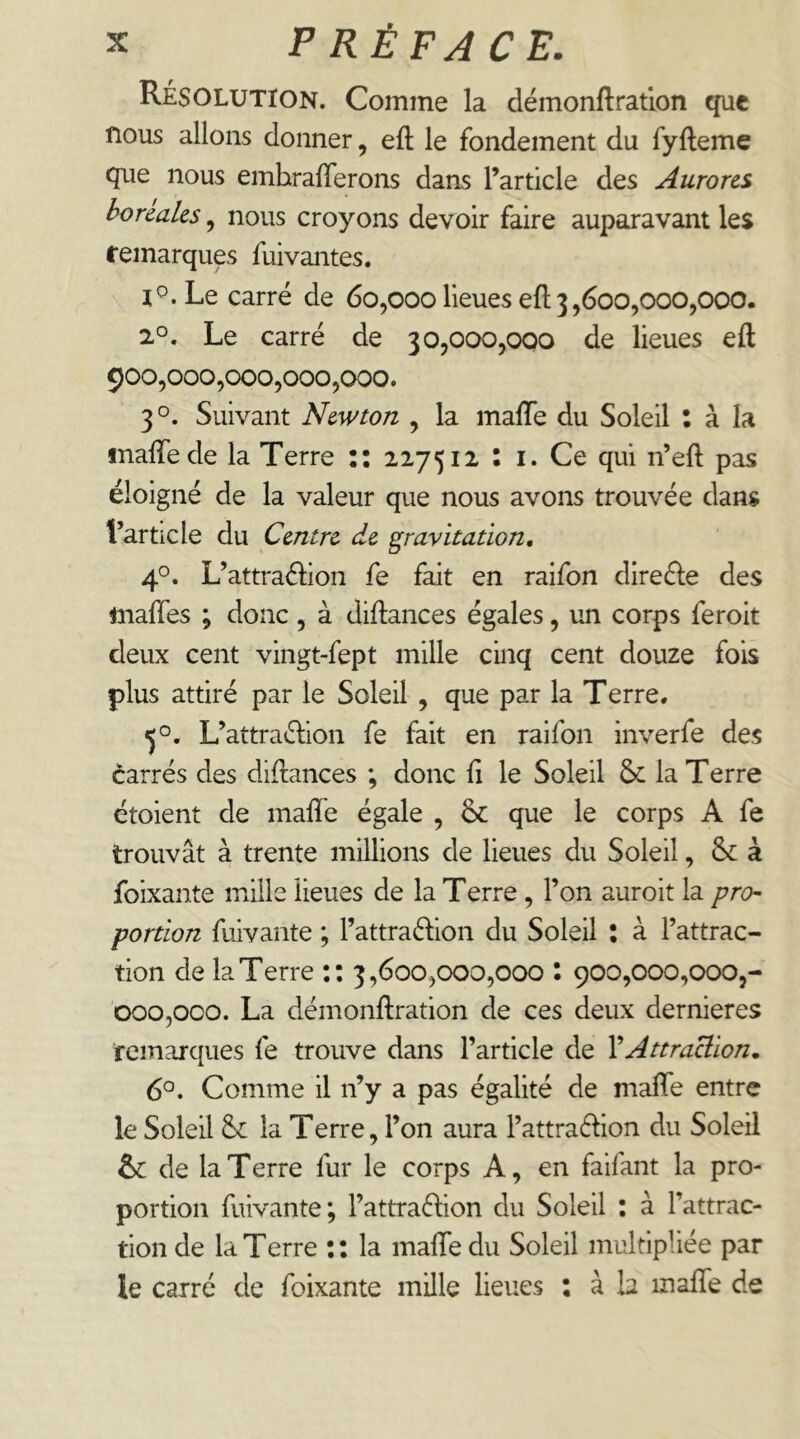 Résolution. Comme la démonftratlon que nous allons donner, eft le fondement du fyfteme que nous emhrafferons dans l’article des Aurores boréales, nous croyons devoir faire auparavant les femarques fuivantes. l^.Le carré de 60,000 lieues eft 3,600,000,000. 2°. Le carré de 30,000,000 de lieues eft 900,000,000,000,000. 3°. Suivant Newton , la mafle du Soleil : à la inalfede la Terre :: 227512 : i. Ce qui n’eft pas éloigné de la valeur que nous avons trouvée dans l’article du Centre de gravitation, 4°. L’attraélion fe fait en raifon direéle des maftes ; donc , à diftances égales, un corps feroit deux cent vingt-fept mille cinq cent douze fois plus attiré par le Soleil , que par la Terre. 5°. L’attraélion fe fait en raifon inverfe des carrés des diftances ; donc fi le Soleil & la Terre étoient de inaftTe égale , & que le corps A fe trouvât à trente millions de lieues du Soleil, &: à foixante mille lieues de la Terre, l’on auroit la pro- portion fuivante ; l’attraéfion du Soleil : à l’attrac- tion de la Terre :: 3,600,000,000 : 900,000,000,- 000,000. La démonftration de ces deux dernieres remarques fe trouve dans l’article de VAttraction, 6°. Comme il n’y a pas égalité de mafte entre le Soleil la Terre, l’on aura l’attraéfion du Soleil & de la T erre fur le corps A, en faifant la pro- portion fuivante; l’attraéfion du Soleil : à l’attrac- tion de la Terre :: la mafle du Soleil multipliée par le carré de foixante mille lieues : à b mafle de