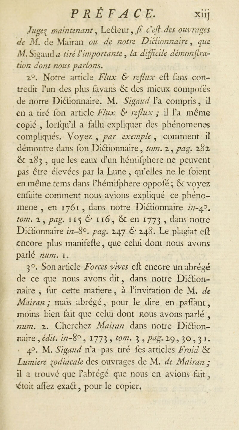 Ju^ei maintenant^ Leéleur,^? cejl des ouvrages de AI, de Mairan ou de notre Dlciionnalre, que AI, Sig'dud a tiré rimp or tante ^ La difficile dèmonjlra-- tion dont nous parlons. 2°. Notre article Flux & reffix eft fans con- tredit l’un des plus favans & des mieux composes de notre Didionnaire. M. Slgaud l’a compris, ii en a tiré Ton article Flux & rejlux ; il l’a meme copié , lorfqu’il a fallu expliquer des phénomènes compliqués. Voyez , par exemple , comment il démontre dans fon Didionnaire, tom. 2, pag, 18z 6^ 283 , que les eaux d’un hémifphere ne peuvent pas être élevées par la Lune, qu’elles ne le foient en même tems dans l’hémifphere oppofé ; 6c voyez enfuite comment nous avions expliqué ce phéno- mène , en 1761 , dans notre Didionnaire /72-40. tom. 2 , pag. 115 6* 116, & en 1773 , dans notre Didionnaire in-8^. pag, 247 & 248. Le plagiat eft encore plus manifefte, que celui dont nous avons parlé num. i. 3°. Son article Forces vives eft encore un abrégé de ce que nous avons dit, dans notre Didion- naire , fur cette matière, à l’invitation de M, de Alairan ; mais abrégé, pour le dire en palTant, moins bien fait que celui dont nous avons parlé , num. 2. Cherchez Mairan dans notre Didion- naire , édit, in-8^ , 1773 , tom. 3 , pag. 29,30,31. • 40. M. Sigaud n’a pas tiré fes articles Froid 6c Lumière ^odiacale des ouvrages de M. de Mairan; il a trouvé que l’abrégé que nous en avions fait, étoit affez exad, pour le copier.