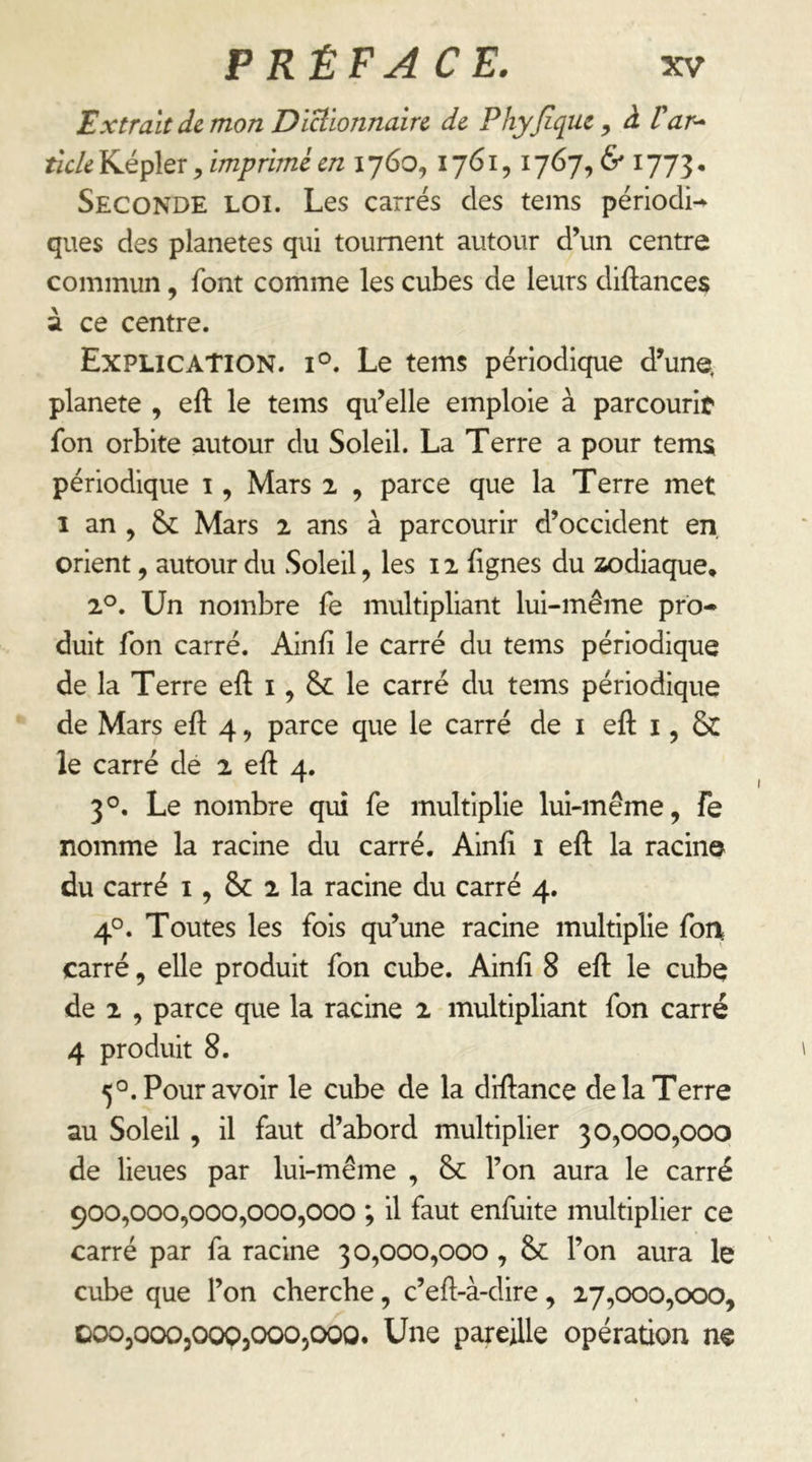 Extrait de mon DiBionnaîre de Phyjique, à Var^ ticle Képler, imprimé en 1760, 1761,1767, & 1773 • Seconde loi. Les carrés des tems périodi-^ ques des planètes qui tournent autour d’un centre commun, font comme les cubes de leurs diftances à ce centre. Explication, i®. Le tems périodique d’une, planete , eft le tems qu’elle emploie à parcourif fon orbite autour du Soleil. La Terre a pour temsi périodique i, Mars 2 , parce que la Terre met I an , Mars 2 ans à parcourir d’occident en, orient, autour du Soleil, les 12 Egnes du zodiaque* 2^. Un nombre fe multipliant lui-même pro- duit fon carré. Ainfî le carré du tems périodique de la Terre eft i, & le carré du tems périodique de Mars eft 4, parce que le carré de i eft i, & le carré de 2 eft 4. 3°. Le nombre qui fe multiplie lui-même, fe nomme la racine du carré. Ainft i eft la racine du carré i, & 2 la racine du carré 4. 4°. Toutes les fois qu’une racine multiplie fon carré, elle produit fon cube. Ainft 8 eft le cube de 2 , parce que la racine 2 multipliant fon carré 4 produit 8. 5°. Pour avoir le cube de la diftance de la Terre au Soleil , il faut d’abord multiplier 30,000,000 de lieues par lui-même , 8c l’on aura le carré 900,000,000,000,000 ; il faut enfuite multiplier ce carré par fa racine 30,000,000,8c l’on aura le cube que l’on cherche, c’eft-à-dire, 27,000,000, ooOjOOOjOOpjCXX^jOOO. Une pareille opération ne