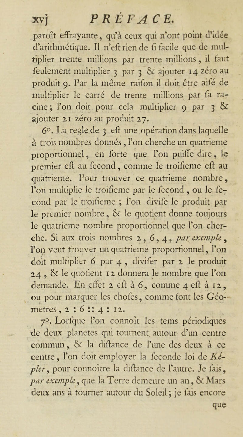 paroit effrayante, qu’à ceux qui n’ont point d’idée d’arithmétique. Il n’eft rien de fi facile que de mul- tiplier trente millions par trente millions, il faut feulement multiplier 3 par 3 & ajouter 14 zéro au produit 9. Par la même raifon il doit être aifé de multiplier le carré de trente millions par fa ra- cine ; l’on doit pour cela multiplier 9 par 3 & ajouter 21 zéro au produit 27. 6°. La réglé de 3 efl une opération dans laquelle à trois nombres donnés, l’on cherche un quatrième proportionnel, en forte que l’on puiffe dire, le premier efl au fécond, comme le troifieme efl au quatrième. Pour trouver ce quatrième nombre, l’on multiplie le troifieme par le fécond , ou le fé- cond par le troifieme ; l’on divife le produit par le premier nombre, & le quotient donne toujours le quatrième nombre proportionnel que l’on cher- che. Si aux trois nombres 2 , 6,4, par exemple., l’on veut trouver un quatrième proportionnel, l’on doit multiplier 6 par 4 , divifer par 2 le produit 2,4 , & le quotient 12 donnera le nombre que l’on demande. En effet 2 efl à 6, comme 4 efl à 12, ou pour marquer les chofes, comme font les Géo-- H métrés, 2 : 6 :: 4 : 12. 70. Lorfque l’on connoît les tems périodiques de deux planètes qui tournent, autour d’un centre commun, &: la ' diftance de Tune des deux à ce centre, l’on doit employer la fécondé loi de Ke- pler^ pour connoitre la diflance de l’autre. Je fais, par exemple, que la Terre demeure un an, & Mars deux ans à tourner autour du Soleil ; je fais encore que