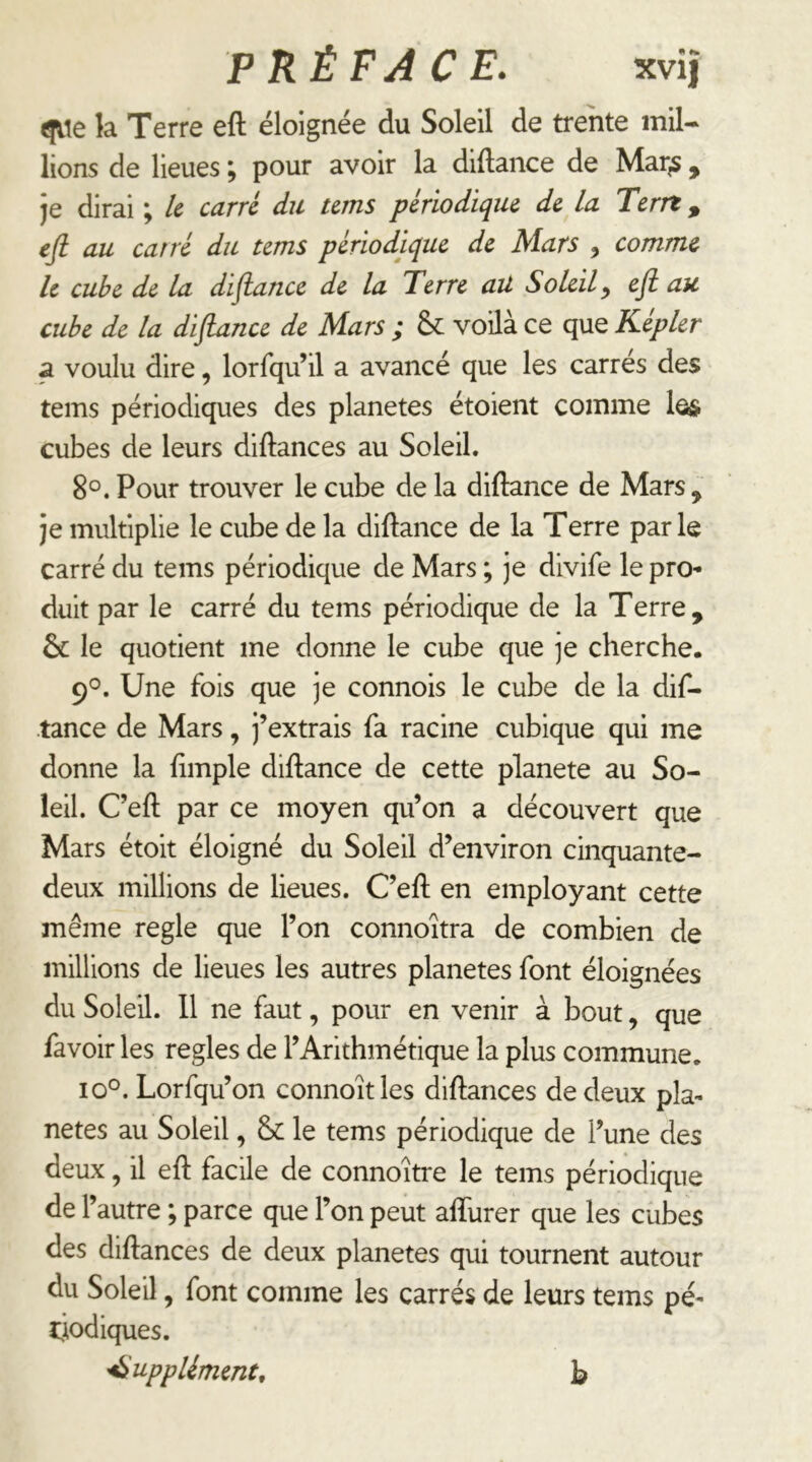 ^le la Terre eft éloignée du Soleil de trente mil- lions de lieues ; pour avoir la diftance de Mar^, je dirai ; le carré du tems périodique de la Terrt, efi au carré du tems périodique de Mars , comme le cube de la distance de la Terre ail Soleil^ efi au cube de la difiuince de Mars ; & voilà ce que Képler a voulu dire, lorfqu’il a avancé que les carrés des tems périodiques des planètes étoient comme le& cubes de leurs diftances au Soleil. 8°. Pour trouver le cube de la diftance de Mars , je multiplie le cube de la diftance de la Terre parle carré du tems périodique de Mars ; je divife le pro- duit par le carré du tems périodique de la Terre, & le quotient me donne le cube que je cherche. 9°. Une fois que je connois le cube de la dif- lance de Mars, j’extrais fa racine cubique qui me donne la ftmple diftance de cette planete au So- leil. C’eft par ce moyen qu’on a découvert que Mars étoit éloigné du Soleil d’environ cinquante- deux millions de lieues. C’eft en employant cette même réglé que l’on connoîtra de combien de millions de lieues les autres planètes font éloignées du Soleil. 11 ne faut, pour en venir à bout, que favoir les réglés de l’Arithmétique la plus commune. 10°. Lorfqu’on connoitles diftances de deux pla- nètes au Soleil, & le tems périodique de l’une des deux, il eft facile de connoître le tems périodique de l’autre ; parce que l’on peut afturer que les cubes des diftances de deux planètes qui tournent autour du Soleil, font comme les carrés de leurs tems pé- tjodiques. 'Suppléments h