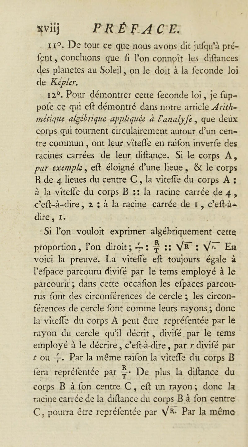 xvn\ F RÉ F, A CE. 1De tout ce que nous avons dit jiifqu’à pré- fent, concluons que fi l’on connoit les diftances des planètes au Soleil, on le doit à la fécondé loi de KipUr, 12.°. Pour démontrer cette fécondé loi, je fup- pofe ce qui efl démontré dans notre article ^r/VA- métiquc algébrique appliquée à lanalyfe, que deùx corps qui tournent circulairement autour d’un cen- tre commun, ont leur vîteffe en raifon inverfe des racines carrées de leur diftançe. Si le corps A, par exemple, eft éloigné d’une lieue, le corps B de 4 lieues du centre C, la vîtelTe du corps A : à la vîteffe du corps B : : la racine carrée de 4 , c’efl-à-dire, 2 : à la racine carrée de i , c’efl-à- dire, i. Si l’on vouloit exprimer algébriquement cette proportion, l’on diroit \ \ ^ \ ^r. En voici la preuve. La vîteffe eft toujours égale à l’efpace parcouru divifé par le tems employé à le parcourir ; dans cette occafion les efpaces parcou- rus font des circonférences de cercle ; les circon- férences de cercle font comme leurs rayons.; donc la vîteffe du corps A peut être repréfentée par le rayon du cercle qu’il décrit, divifé par le tems' employé à le décrire, c’eft-à-dire, par r divifé par r ou -f. Par la même raifon la vîteffe du corps B fera repréfentée par De plus la diftance du corps B à fon centre C, eft un rayon ; donc la racine carrée de la diftance du corps B à fon centre C, pourra être repréfentée par P^ la même