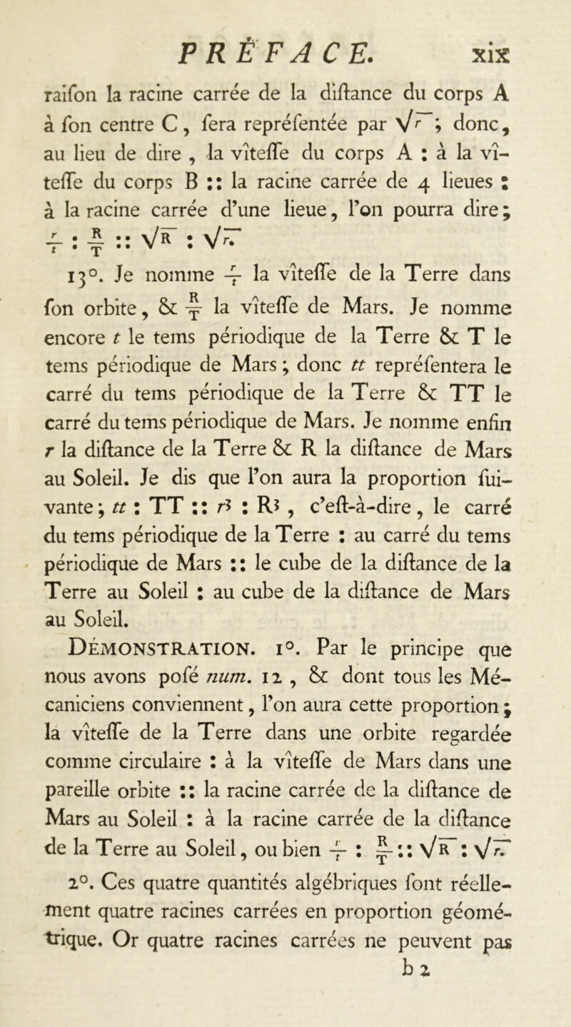 raifon la racine carrée de la diftance du corps A à Ton centre C, fera repréfentée par » donc, au lieu de dire , la vîtefle du corps A : à la vî- telTe du corps B :: la racine carrée de 4 lieues : à la racine carrée d’une lieue, l’on pourra dire ; : Y ” Vr” : V~ 13°. Je nomme 4- vîtelTe de la Terre dans fon orbite, & vîtelTe de Mars. Je nomme encore t le tems périodique de la Terre & T le tems périodique de Mars ; donc tt repréfentera le carré du tems périodique de la Terre & TT le carré du tems périodique de Mars. Je nomme enfin r la diftance de la Terre & R la didance de Mars au Soleil. Je dis que l’on aura la proportion fui- vante ; tt : TT;: r5 : R5 , c’eft-à-dire, le carré du tems périodique de la Terre : au carré du tems périodique de Mars :: le cube de la diftance de la Terre au Soleil : au cube de la diftance de Mars au Soleil. Démonstration. i°. Par le principe que nous avons poTé num. 12 , dont tous les Mé- caniciens conviennent, l’on aura cette proportion ; la vîtefle de la Terre dans une orbite regardée comme circulaire : à la vîtefle de Mars dans une pareille orbite : : la racine carrée de la diftance de Mars au Soleil : à la racine carrée de la diftance de la Terre au Soleil, ou bien \/r î \I~^ 1°. Ces quatre quantités algébriques font réelle- ment quatre racines carrées en proportion géomé- trique. Or quatre racines carrées ne peuvent pas b 2