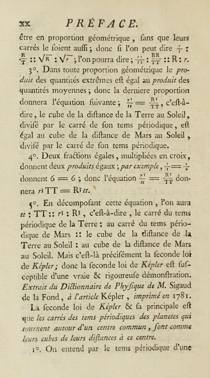 être en proportion géométrique , fans que leurs carrés le foient auffi ; donc fi l’on peut dire : \/r : V'’ ; l’on pourra dire ; ~ : : R : r, 3^. Dans toute proportion géométrique le pro^ duït des quantités extrêmes eft égal au produit des quantités moyennes ; donc la derniere proportion donnera l’équation fuivante ; ^ c’eft-à- dire5 le cube de la diftance de la Terre au Soleil, divifé par le carré de fon tems périodique, eft égal au cube de la diftance de Mars au Soleil , divifé par le carré de fon tems périodique. 4°. Deux fraébons égales, multipliées en croix, donnent deux produits égaux ; par exemple, donnent 6 — 6 ; donc l’équation don- nera r5 TT = R5 tt. En décompofant cette équation , l’on aura tt : TT : : r3 : R5 , c’eft-à-dire , le carré du tems périodique de la Terre : au carré du tems pério- dique de Mars :t le cube de la diftance de U Terre au Soleil : au cube de la diftance de Mars au Soleil. Mais c’eft-là précifément la fécondé loi de Kepler; donc la fécondé loi de Kepler eft fuf- ceptible d’une vraie rigoureufe démonftration. Extrait du Dictionnaire de Phyjïque de M. Sigaud de la Fond, à Varticle Képler , imprimé en 1781. La fécondé loi de Kepler &C fa principale eft que les carrés des tems périodiques des planètes qui tournent autour dlun centre commun, font comme leurs cubes de leurs distances à ce centre. ï®. On entend par le tems périodique d’une
