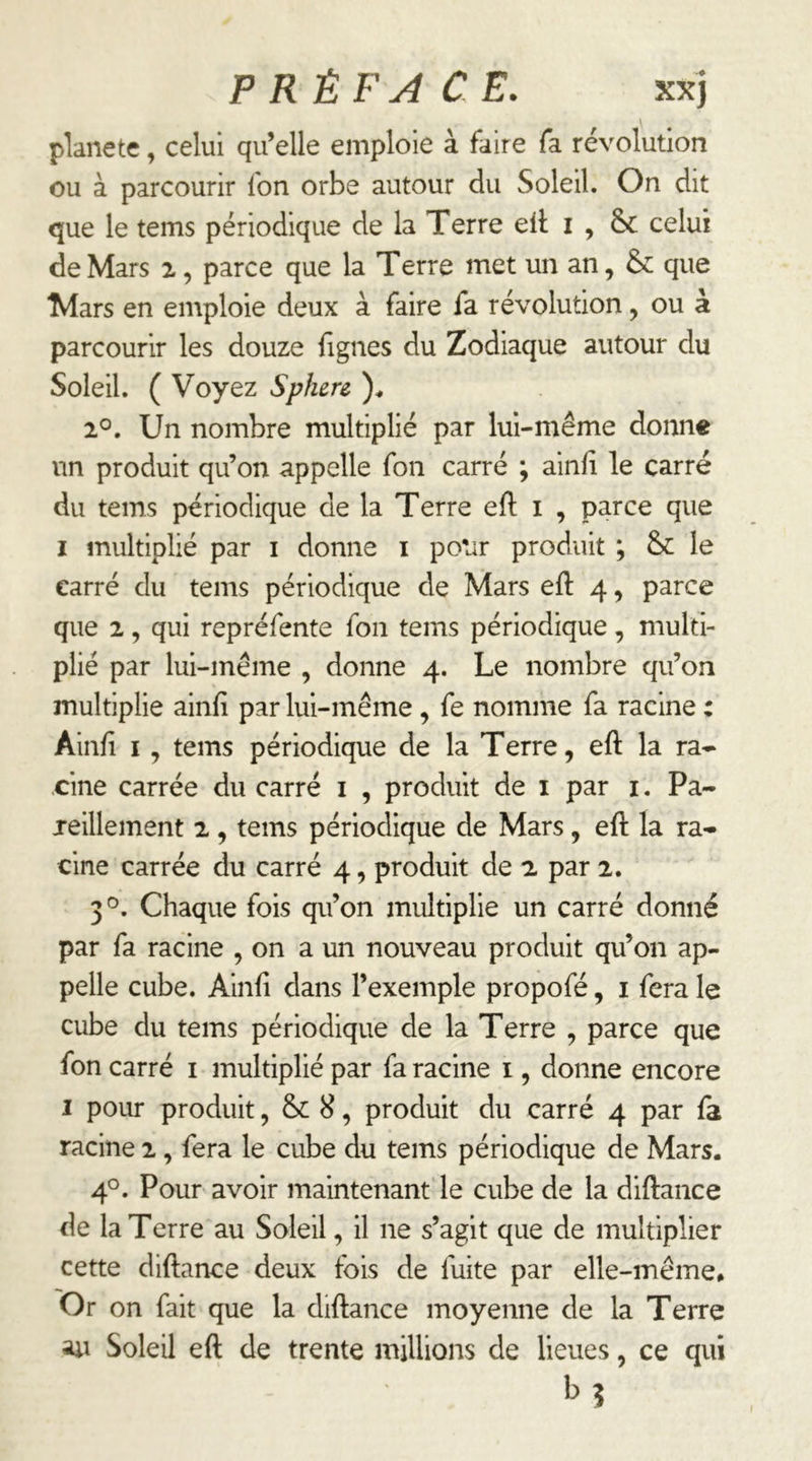 planète, celui qu’elle emploie à faire fa révolution ou à parcourir fon orbe autour du Soleil. On dit que le tems périodique de la Terre ell i , & celui de Mars z, parce que la Terre met un an, &: que Mars en emploie deux à faire fa révolution, ou à parcourir les douze figues du Zodiaque autour du Soleil. ( Voyez Sphere 2°. Un nombre multiplié par lui-même donne un produit qu’on appelle fon carré ; ainfi le carré du tems périodique de la Terre eft i , parce que I multiplié par i donne i polir produit ; & le carré du tems périodique de Mars efi: 4 ^ parce que 2, qui repréfente fon tems périodique, multi- plié par lui-même , donne 4. Le nombre qu’on multiplie ainfi par lui-même , fe nomme fa racine : Ainfi I , tems périodique de la Terre, eft la ra- cine carrée du carré i , produit de i par i. Pa- jeillement 2, tems périodique de Mars, eft la ra- cine carrée du carré 4, produit de 2 par 2. 3'^. Chaque fois qu’on multiplie un carré donné par fa racine , on a un nouveau produit qu’on ap- pelle cube. Ainfi dans l’exemple propofé, i fera le cube du tems périodique de la Terre , parce que fon carré i multiplié par fa racine i, donne encore I pour produit, & 8, produit du carré 4 par fa racine 2, fera le cube du tems périodique de Mars. 4°. Pour avoir maintenant le cube de la diftance de la Terre au Soleil, il ne s’agit que de multiplier cette diftance deux fois de fuite par elle-même* Or on fait que la diftance moyenne de la Terre au Soleil eft de trente millions de lieues, ce qui