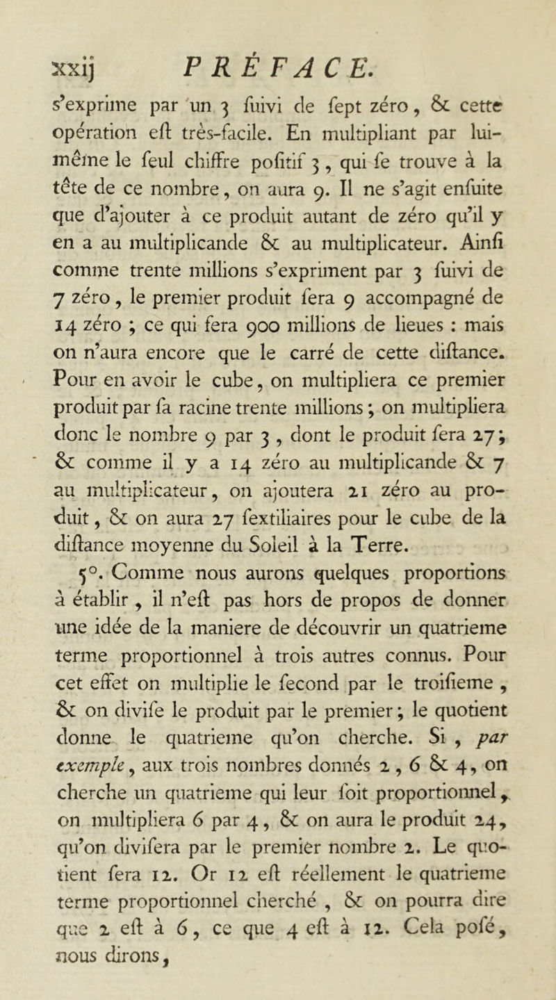 s’exprime par 'un 3 fuivi de fept zéro, &c cette opération efl: très-facile. En multipliant par lui- même le feul chiffre pofitif 3, qui fe trouve à la tête de ce nombre, on aura 9. Il ne s’agit enfuite que d’ajouter à ce produit autant de zéro qu’il y en a au multiplicande & au multiplicateur. Ainfi comme trente millions s’expriment par 3 fuivi de 7 zéro J le premier produit fera 9 accompagné de 14 zéro ; ce qui fera 900 millions de lieues : mais on n’aura encore que le carré de cette diftance. Pour en avoir le cube, on multipliera ce premier produit par fa racine trente millions ; on multipliera donc le nombre 9 par 3 , dont le produit fera 27 ; & comme il y a 14 zéro au multiplicande & 7 au multiplicateur, on ajoutera 21 zéro au pro- duit , & on aura 27 fextiliaires pour le cube de la diftance moyenne du Soleil à la Terre. 5O. Comme nous aurons quelques proportions à établir , il n’eft pas hors de propos de donner une idée de la maniéré de découvrir un quatrième terme proportionnel à trois autres connus. Pour cet effet on multiplie le fécond par le troifieme , &: on divife le produit par le premier ; le quotient donne le quatrième qu’on cherche. Si , par txcmpk, aux trois nombres donnés 2,6 Sc 4, on cherche un quatrième qui leur foit proportionnel ^ on multipliera 6 par 4, & on aura le produit 24, qu’on divifera par le premier nombre 2. Le quo- tient fera 12. Or 12 efl réellement le quatrième terme proportionnel cherché , & on pourra dire que 2 efl à 6, ce que 4 efl à 12. Cela pofé, nous dirons,