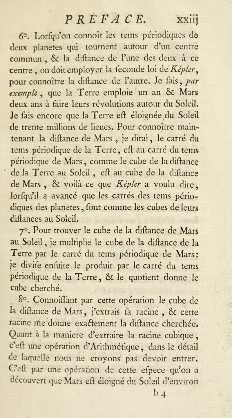 6°. Lorrqu’on coiinoît les tenis périodiques do deux planètes qui tournent autour d’un centre commun , & la diftance de l’une des deux à ce centre, on doit employer la Seconde loi de Kepler^ pour connoître la diftance de l’autre. Je fais, par txcmpk , que la Terre emploie un an Mars deux ans à faire leurs révolutions autour du Soleil. Je fais encore que la Terre eft éloignée,du Soleil de trente millions de lieues. Pour connoître main- tenant la diftance de Mars , je dirai, le carré du tems périodique de la Terre, efl: au carré du tems périodique de Mars, comme le cube de la diftance de la Terre au Soleil, eft au cul^e de la diftancc de Mars , & voilà ce que Kepler a voulu dire, lorfqu’il a avancé que les carrés des tems pério- diques des planètes, font comme les cubes de leurs diftances au Soleil. 7°. Pour trouver le cube de la dlftance de Mars au Soleil, je multiplie le cube de la diftance de la Terre par le carré du tems périodique de Mars: je divife enfuite le produit par le carré du tems périodique de la Terre, & le quotient donne le cuIdc cherché. 8°. ConnoilTant par cette opération le cube de la diftance de Mars, j’extrais fa racine , & cette racine itie donne exaftement la diftance cherchée. Quant à la maniéré d’extraire la racine cubique, c’eft une opération d’Arithmétique, dans le détail de laquelle nous ne croyons pas devoir entrer. C’eft par une opération de cette efpece ' qu’on a découvert que Mars eft éloigné du Soleil d’environ b 4