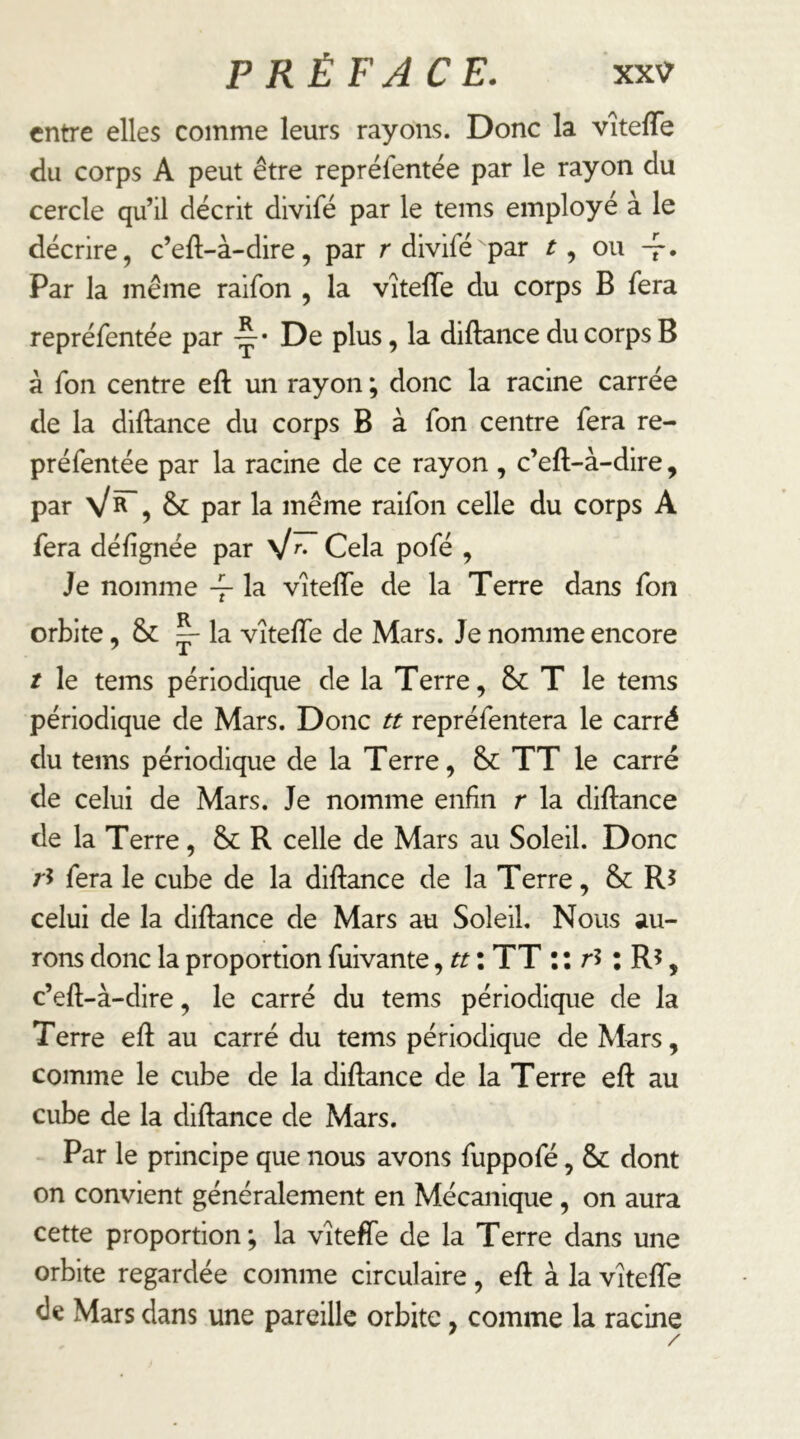 entre elles comme leurs rayons. Donc la vîtefTe du corps A peut être repréfentëe par le rayon du cercle qu’il décrit divifé par le teins employé à le décrire, c’eft-à-dire, par r divifé par t ^ ou -f. Par la même raifon , la vîteïïe du corps B fera repréfentée par y’ De plus, la diftance du corps B à fon centre eft un rayon ; donc la racine carrée de la diftance du corps B à fon centre fera re- préfentée par la racine de ce rayon , c’eft-à-dire, par & par la même raifon celle du corps A fera défignée par Cela pofé , Je nomme -f la vitefîe de la Terre dans fon orbite, la vîtefte de Mars. Je nomme encore / le teins périodique de la Terre, T le tems périodique de Mars. Donc tt repréfentera le carré du tems périodique de la Terre, & TT le carré de celui de Mars. Je nomme enfin r la diftance de la Terre, &c R celle de Mars au Soleil. Donc ri fera le cube de la diftance de la Terre, &: Ri celui de la diftance de Mars au Soleil. Nous au- rons donc la proportion fuivante, tt : TT il ri : R?, c’eft-à-dire, le carré du tems périodique de la Terre eft au carré du tems périodique de Mars, comme le cube de la diftance de la Terre eft au cube de la diftance de Mars. Par le principe que nous avons fuppofé, & dont on convient généralement en Mécanique, on aura cette proportion; la vîteffe de la Terre dans une orbite regardée comme circulaire, eft à la vîtefte de Mars dans une pareille orbite, comme la racine /