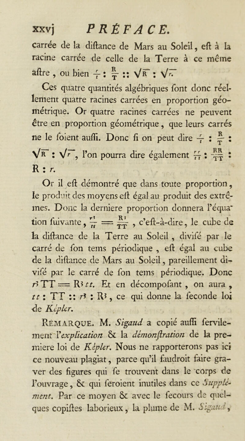 carree de la diftance de Mars au Soleil, eft à la racine carrée de celle de la Terre à ce meme aftre , ou bien -f : ^ Ces quatre quantités algébriques font donc réel- lement quatre racines carrées en proportion géo- métrique. Or quatre racines carrées ne peuvent être en proportion géométrique, que leurs carrés ne le foient aufli. Donc fi on peut dire -f : ^ : Vr l \lr ^ l’on pourra dire également ^ ^ : R: r. Or il eft démontré que dans toute proportion, le produit des moyens efl: égal au produit des extrê- mes. Donc la derniere proportion donnera l’équa* tion fuivante, ~ = ~ , c’eft-à-dire, le cube de la diftance de la Terre au Soleil , divifé par le carré de fbn teins périodique , eft égal au cube de la diftance de Mars au Soleil, pareillement di- vifé par le carré de Ton teins périodique. Donc r5TT — R5 tt. Et en décompofant , on aura , îî : TT :: rî : Rî, ce qui donne la fécondé loi 'de Képlcr, Remarque. M. Sigaud a copié aufli fervile- explication & la dcmonflration de la pre- mière loi de Kepler, Nous ne rapporterons pas ici ce nouveau plagiat, parce qu’il faudroit faire gra- ver des figures qui fe trouvent dans le 'corps de l’ouvrage, &: qui feroient inutiles dans ce Supplé- ment, Par ce moyen avec le fecours de quel- ques copiftes laborieux, la plume de M. SigauA,