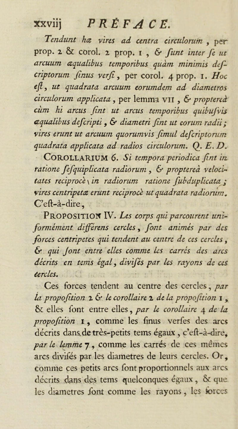 Tendunt h<z vins ad centra circulorum , per prop. 2 & corol. 2 prop. i , 6* funt inter fe ut arcuum aqualibus temporibus quant minimis def- criptorum finus verjî ^ per corol, 4 prop. i. Hoc efiy ut quadrata arcuum torumdem ad diametrôs circulorum applicata, per lemma vu y & proptereà ciim hi arcus Jînt ut arcus temporibus quibufvis cequalibus defcripti, & diametri fint ut eorum radii; vires erunt ut arcuum quorumvis Jîmul defcriptorum quadrata applicata ad radios circulorum, Q. E, D, CoRjOLLARIUM 6. Si tempora periodica fint in tatione fefqiiipUcata radiorum, & proptereà veloci-* tates reciproce \ in radiorum ratione fubduplicata ^ vires centripetce erunt reciprocè ut quadrata radionlm, C’eft-à-dire, Proposition IV. Les corps qui parcourent unU formément differens cercles y font animes par des forces centripètes qui tendent au centre de ces cercles, & qui font entre elles comme Us carres des arcs durits en teins égal y divifés par les rayons de ces Cercles, Ces forces tendent au centre des cercles, par la propofition ^ & k corollaire 2 de la propofition i , elles font entre elles, par U corollaire de la propofition i, comme les finus verfes des arcs décrits dans.de très-petits teins égaux y c’efi:-à-dire, par le lemfhe 7, comme les carrés de ces mêmes arcs divifés par les diamètres de leurs cercles. Or , comme ces petits arcs font proportionnels aux arcs décrits dans des tems quelconques égaux , & que les diamètres font comme les rayons, les ibrees