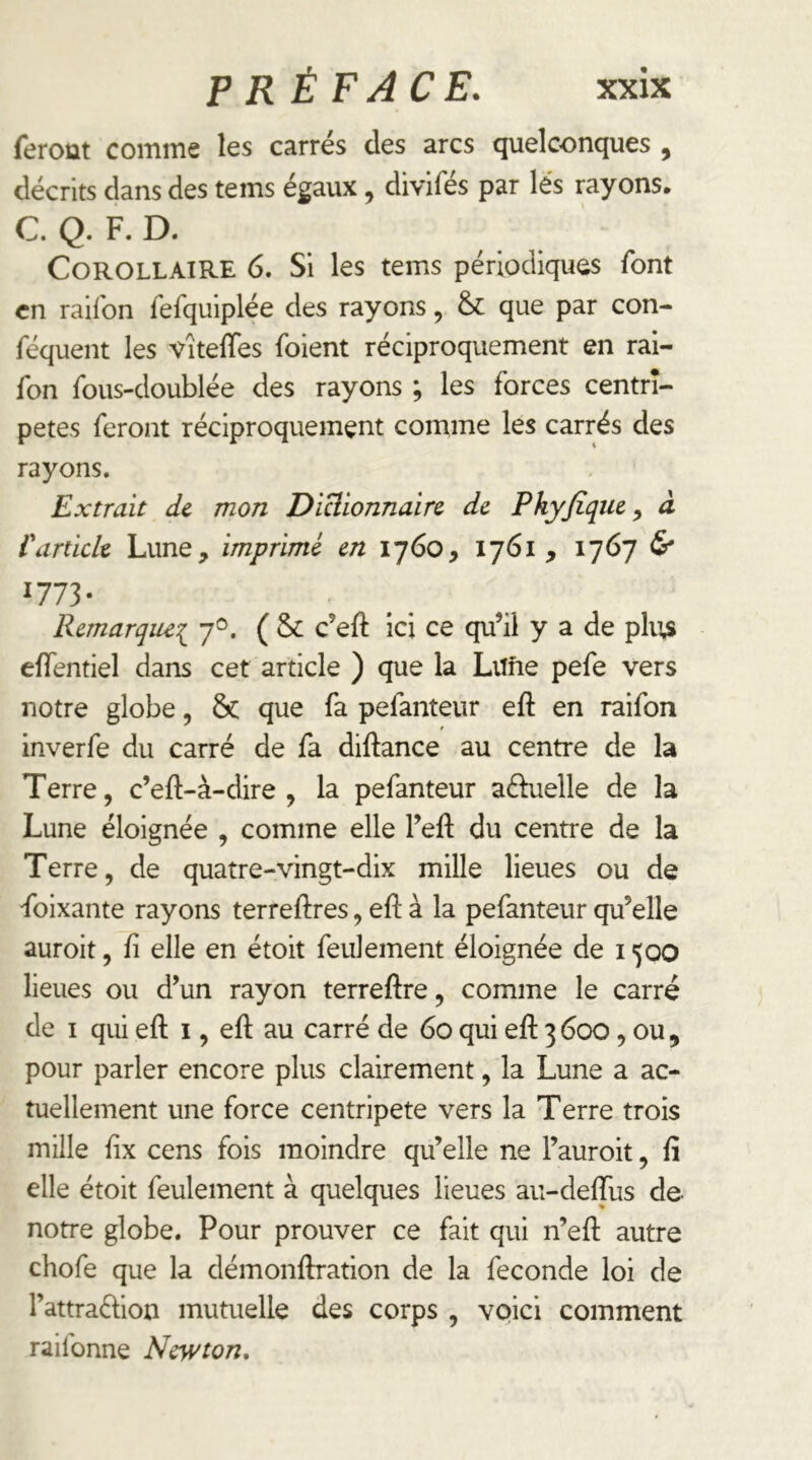 feroût comme les carrés des arcs quelconques , décrits dans des teins égaux, divifés par lés rayons. C. Q. F. D. Corollaire 6. SI les tems périodiques font en railbn fefquiplée des rayons, que par con- féquent les vîteffes foient réciproquement en ral- fon fous-doublée des rayons ; les forces centri- pètes feront réciproquement comme les carrés des rayons. Extrait de mon DiÜionnaire de Phyjîque ^ à rarticle Lune, imprimé en 1760, 1761, 1767 & 1773- Remarque^ 7®. ( & c’eft ici ce qu’il y a de plitis effentiel dans cet article ) que la Luhe pefe vers notre globe, &c que fa pefanteur eft en raifon inverfe du carré de fa diftance au centre de la Terre, c’eft-à-dire , la pefanteur aéhielle de la Lune éloignée , comme elle Teft du centre de la Terre, de quatre-vingt-dix mille lieues ou de Soixante rayons terreftres, eft à la pefanteur qu’elle auroit, ft elle en étoit feulement éloignée de 1500 lieues ou d’un rayon terreftre, comme le carré de I qui eft I, eft au carré de 60 qui eft 3 600, ou , pour parler encore plus clairement, la Lune a ac- tuellement une force centripète vers la Terre trois mille ftx cens fois moindre qu’elle ne l’auroit, fi elle étoit feulement à quelques lieues au-deftiis de notre globe. Pour prouver ce fait qui n’eft autre chofe que la démonftration de la fécondé loi de l’attraélion mutuelle des corps , vqiei comment raifonne Newton,