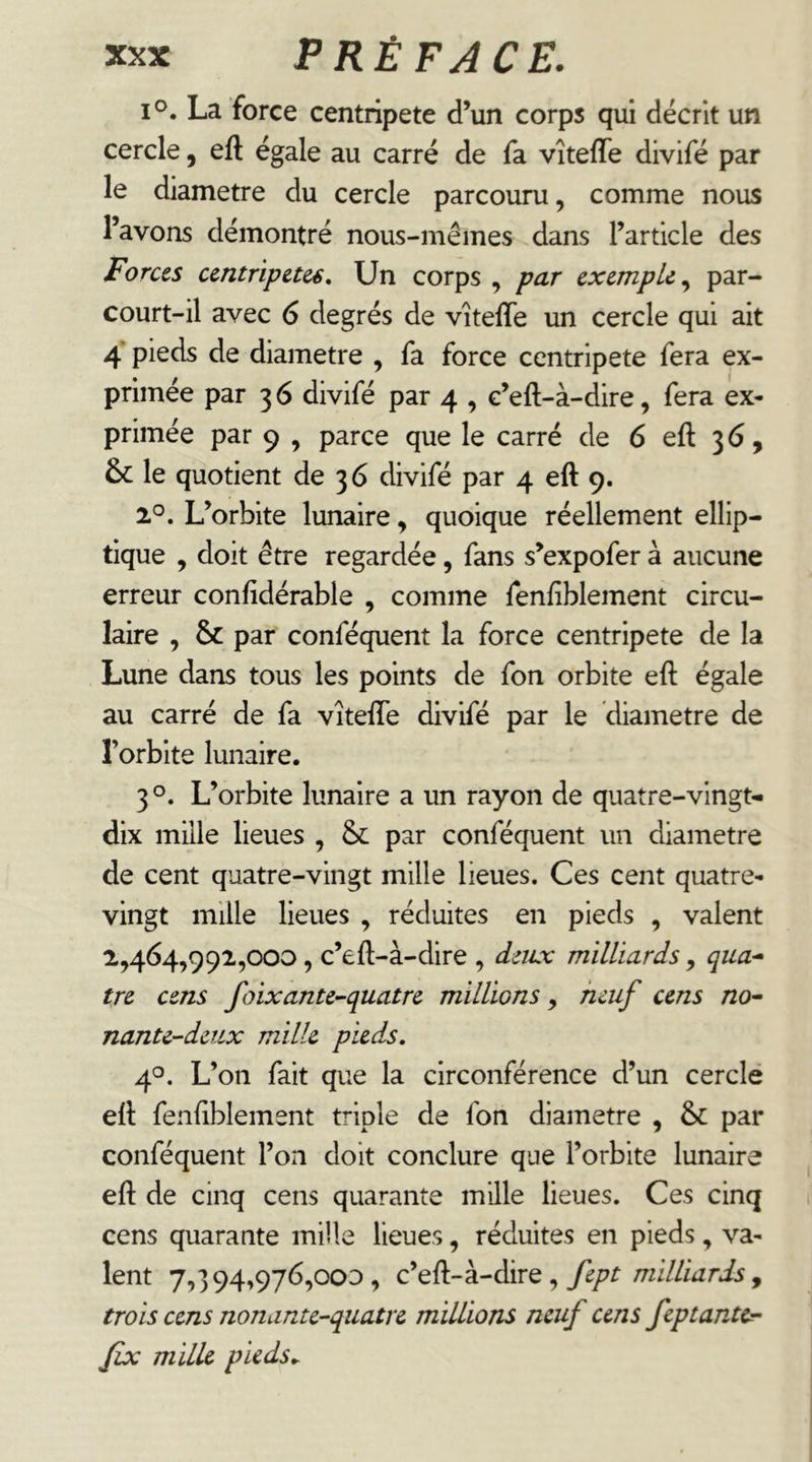 1°. La force centripète d’un corps qui décrit un cercle, eft égale au carré de fa vîteffe divifé par le diamètre du cercle parcouru, comme nous l’avons démontré nous-mêmes dans l’article des Forces centripètes. Un corps , par exemple par- court-il avec 6 degrés de vîteffe un cercle qui ait 4 pieds de diamètre , fa force centripète fera ex- primée par 3 6 divifé par 4 , c’eft-à-dire, fera ex- primée par 9 , parce que le carré de 6 eft 36, & le quotient de 36 divifé par 4 eft 9. 2°. L’orbite lunaire, quoique réellement ellip- tique , doit être regardée, fans s’expofer à aucune erreur confidérable , comme fenfîblement circu- laire , & par conféquent la force centripète de la Lune dans tous les points de fon orbite eft égale au carré de fa vîteffe divifé par le diamètre de l’orbite lunaire. 3 L’orbite lunaire a un rayon de quatre-vingt- dix mille lieues , &: par conféquent un diamètre de cent quatre-vingt mille lieues. Ces cent quatre- vingt mille lieues , réduites en pieds , valent 2,464,992,000, c’eft-à-dire , deux milliards, qua-^ tre cens foixante^quatre millions, muf cens no^ nante-deux mille pieds, 4°. L’on fait que la circonférence d’un cerclé eft fenftblement triple de fon diamètre , & par conféquent l’on doit conclure que l’orbite lunaire eft de cinq cens quarante mille lieues. Ces cinq cens quarante mille lieues, réduites en pieds, va- lent 7,394,976,000, fept milliards y trois cens nonante-quatre millions neuf cens feptantcr- Jïx milk pieds,.