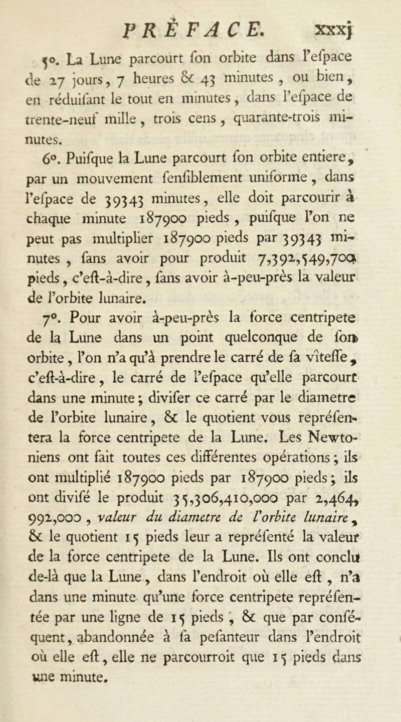 50, La Lune parcourt fon orbite dans refpace de jours, 7 heures & 43 minutes , ou bien , en réduil'ant le tout en minutes, dans Fefpace de trente-neuf mille, trois cens , quarante-trois mi- nutes. 6°. Puifque h Lune parcourt fon orbite entière, par un mouvement fenliblement uniforme, dans l’efpace de 39343 minutes, elle doit parcourir à chaque minute 187900 pieds , puifque l’on ne peut pas multiplier 187900 pieds par 39343 mi- nutes , fans avoir pour produit 7,39i,549,70C^ pieds, c’eft-à-dire, fans avoir à-peu-près la valeur de l’orbite lunaire. 7°. Pour avoir à-peu-près la force centripète de la Lune dans un point quelconque de fon^ orbite, l’on n’a qu’à prendre le carré de fa vîtelTe , c’eft-à-dire, le carré de l’efpace qu’elle parcourt dans une minute ; divifer ce carré par le diamètre de l’orbite lunaire, & le quotient vous repréfer^ tera la force centripète de la Lune. Les Newto- niens ont fait toutes ces différentes opérations ; ils ont multiplié 187900 pieds par 187900 pieds; ils ont divifé le produit 35,306,410,000 par 2,464, 991,000 , valeur du diamètre de Vorbite lunaire , & le quotient 15 pieds leur a repréfenté la valeur de la force centripète de la Lune. Ils ont conclil de-là que la Lune, dans l’endroit où elle eft , n’a dans une minute^ qu’une force centripète repréfen- tée par une ligne de 15 pieds ', Se que par confé- quent, abandonnée à fa pefanteur dans l’endroit où elle eft, elle ne parcourroit que 15 pieds dans une minute.