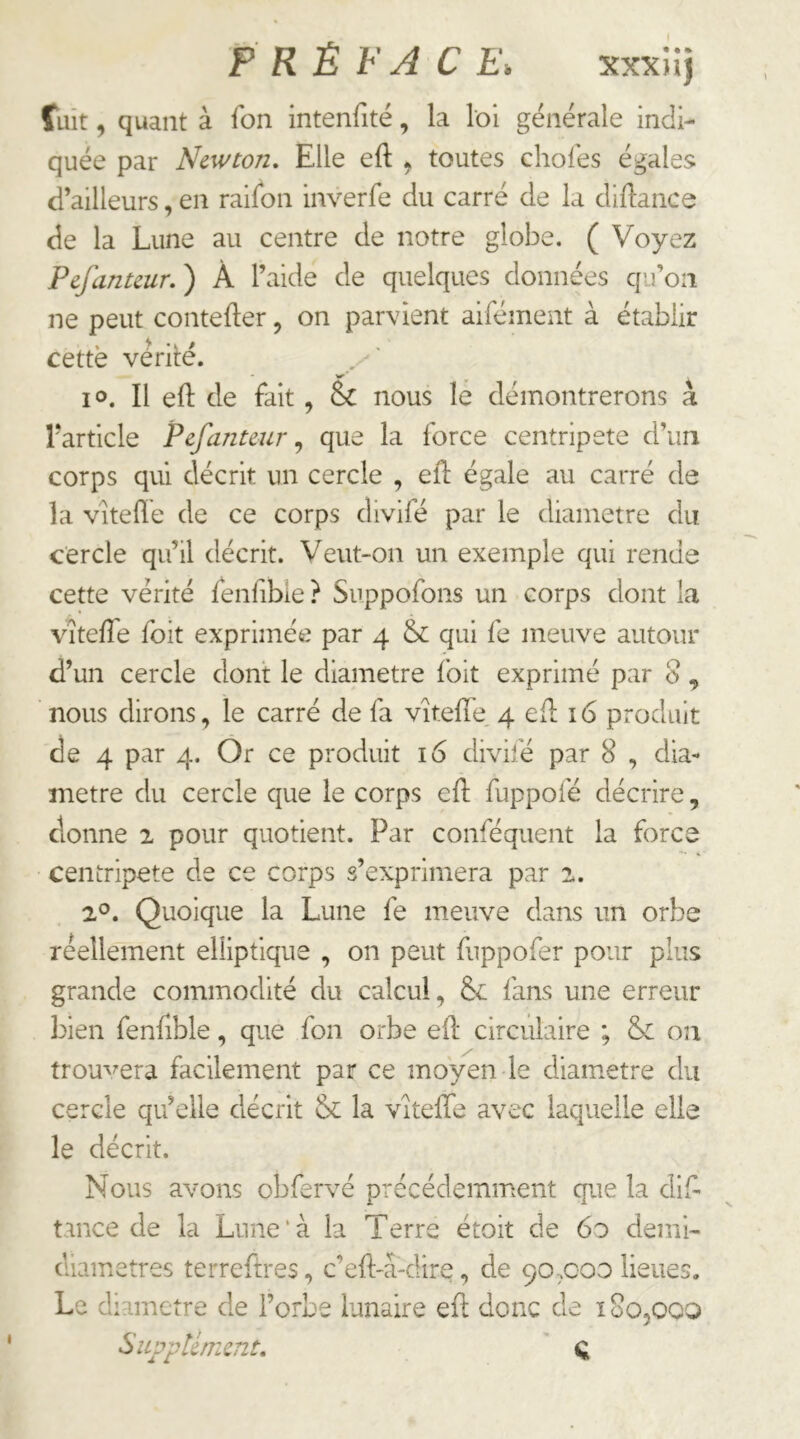 P RË FA C E. xxxiij fuit, quant à Ton intenfité, la loi generale indi- quée par Newton, Elle eft ^ toutes choies égales d’ailleurs, en railon inverfe du carré de la diftance de la Lune au centre de notre globe. ( Voyez Pefanteur. ) À l’aide de quelques données qu’on ne peut contefler, on parvient aifément à établir cettë vêrilé. - >1^ ' lo. Il eft de fait, Sc nous lé démontrerons à l'article Pefanteur^ que la force centripète d’un corps qui décrit un cercle , eft égale au carré de la viteflé de ce corps divifé par le diamètre du cercle qu’il décrit. Veut-on un exemple qui rende cette vérité fenfible ? Suppofons un corps dont la vltefte foit exprimée par 4 &: qui fe meuve autour d’un cercle dont le diamètre l'oit exprimé par 8, ’ nous dirons, le carré de fa vîtefte, 4 eft 16 produit de 4 par 4. Or ce produit 16 divifé par 8 , dia- mètre du cercle que le corps eft fuppofé décrire, donne 2 pour quotient. Par conféquent la force centripète de ce corps s’exprimera par 2. 2®. Quoique la Lune fe meuve dans un orbe réellement elliptique , on peut fuppofer pour plus grande commodité du calcul, & fans une erreur bien fenfible, que fon orbe eft circulaire ; &: oa trouvera facilement par ce moyen le diamètre du cercle qu’elle décrit & la vîtefîe avec laquelle elle le décrit. Nous avons obfervé précédemment que la difi tance de la Lune‘à la Terre étoit de 6o demi- diametres terreftres, c’eft-â-dire, de 90x00 lieues. Le diamètre de l’orbe lunaire eft donc de ï 80,000 Supplément, '