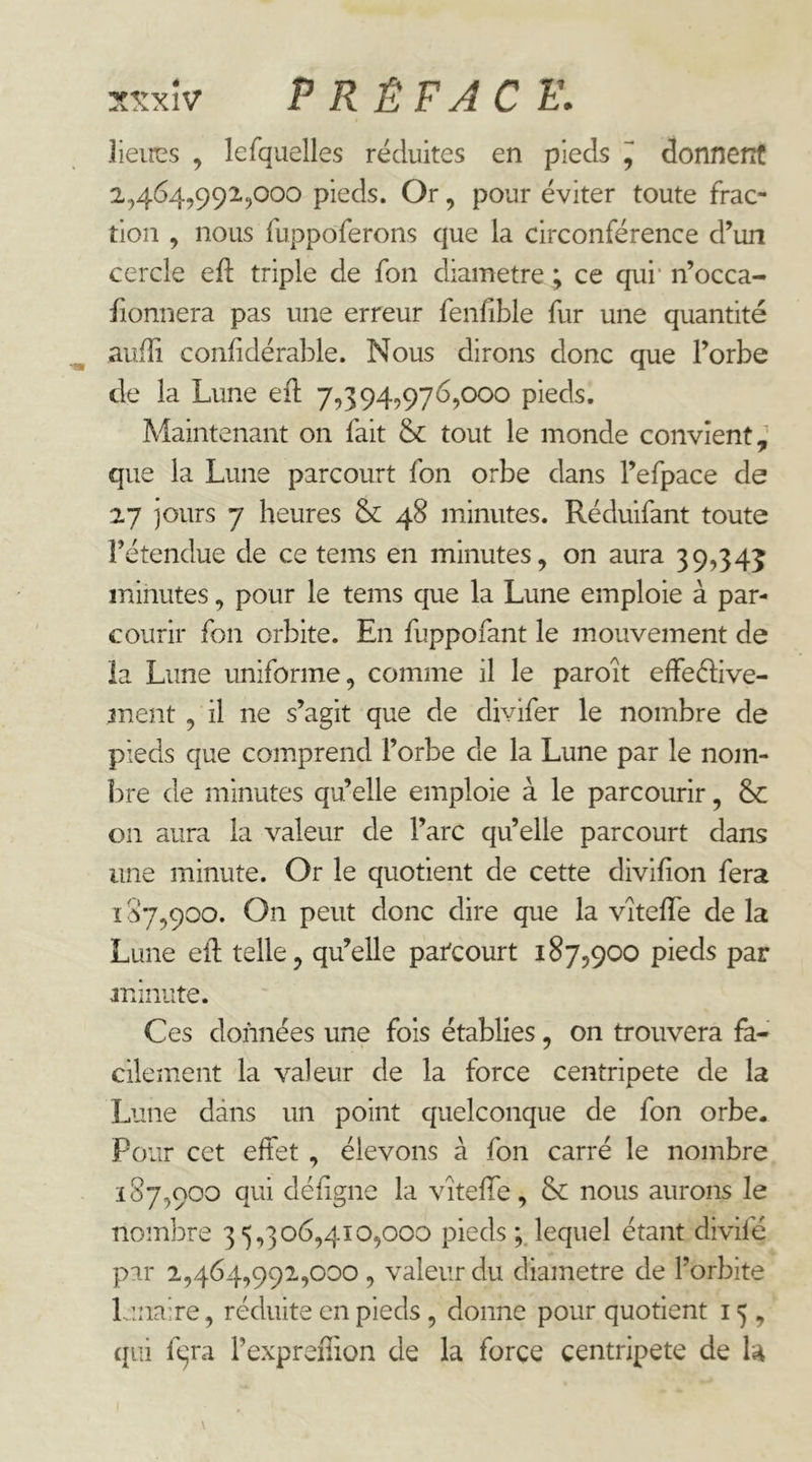:tsxîv PRÉFACE, lieircs , lefquelles réduites en pieds ^ donnent 2,464,992,000 pieds. Or, pour éviter toute frac- tion , nous fuppoferons que la circonférence d’un cercle eft triple de fon diamètre ; ce qui' n’occa- fionnera pas une erreur fenfible fur une quantité aufîi confidérable. Nous dirons donc que l’orbe de la Lune eft 7,394,976,000 pieds. Maintenant on fait tout le monde convient, que la Lune parcourt fon orbe dans l’efpace de 27 jours 7 heures 48 minutes. Réduifant toute l’étendue de ce teins en minutes, on aura 39,345 minutes, pour le teins que la Lune emploie à par- courir fon orbite. En fuppofant le mouvement de la Lime uniforme, comme il le paroît effedive- ment, il ne s’agit que de divifer le nombre de pieds que comprend l’orbe de la Lune par le nom- l)re de minutes qu’elle emploie à le parcourir, &: on aura la valeur de l’arc qu’elle parcourt dans une minute. Or le quotient de cette divifion fera 107,900. On peut donc dire que la vîteffe de la Lune ell telle, qu’elle parcourt 187,900 pieds par minute. Ces données une fois établies, on trouvera fa- cilement la valeur de la force centripète de la Lune dans un point quelconque de fon orbe. Pour cet effet , élevons à fon carré le nombre 187,900 qui défigne la vitelfe, &: nous aurons le nombre 35,306,410,000 pieds lequel étant divifé par 2,464,991,000, valeur du diamètre de l’orbite Lrnaire, réduite en pieds, donne pour quotient 15, qui fqra l’expreilion de la force centripète de U