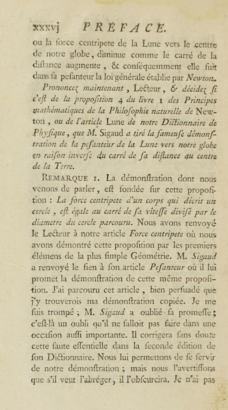 OU la force centripète de la Lune vers le centre de notre globe, diminue comme le carré de la cliflance augmente , & conféquemment elle fuît dans la pefanteur la lof générale établie par Newton^ Pro?ioncc7^ 'rnaintenant, Lefteur, & décide^ fi cefl de ta propofitîon 4 du livre i des Principes Viathematiques de la Phdofophie naturelle de New- ton , ou de L article Lune de notre Dicîionnaire de Phyfique y qiie M. Sigaud a tiré la fameufe démonfi tration de la pefanteur de la Lune vers notre globe Vi raifon inverfe du carré de fa difiance q,u centre de la Terre. Remarque i. La démonfîration dont nous venons de parler, eft fondée fur cette propofi- tion : La force centripete d^un corps qui décrit urt cercle y cfl. égale au carré de fa viteffe divifé par le diamètre du cercle parcouru. Nous avons renvoyé le Leefeur à notre article Force centripete où nous avons démontré cette proportion par les premiers élémens de la plus fimple Géométrie. M. Sigaud a renvoyé le lien à fon article Pefanteur où il lui promet la démonftration de cette meme propofi- tion. J’ai parcouru cet article , bien perfùadé que j’y trouverois ma démonflration copiée. Je me fuis trompé ; M. Sigaud a oublié * fa promelTe ; c’ed-là un oubli qu’il ne falloit pas faire dans une occalion aufïi importante. Il corrigera fans doute cette faute effentielle dans la fécondé édition de fon Diélionnaire. Nous lui permettons de fe fervb de notre démondration ; mais nous l’avertilfoiiS que s’il veut l’abréger, il FoLfcurcira, Je i/ai pas