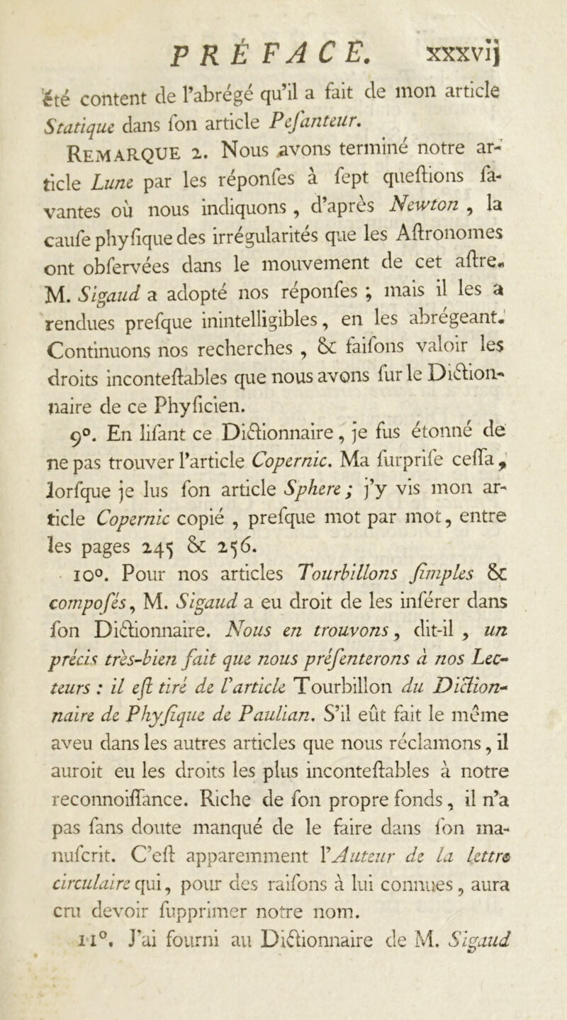 PRÉFACE. xxxvî) 'été content de l’abrégé qu’il a fait de mon article Statique dans Ton article Pcfantcur. Remarque 2. Nous avons terminé notre ar- ticle Lune par les réponfes à fept queftions fa- vantes où nous indiquons, d’après Newton , la caiife phyfique des irrégularités que les Aftronomes ont obfervées dans le mouvement de cet aftre^ M. Sigaud a adopté nos réponfes ; mais il les a rendues prefque inintelligibles, en les abrégeant. Continuons nos recherches , 6c faifons valoir les droits inconteflables que nous avons fur le Diétion- îiaire de ce Phyficien. 90. En lifant ce Diéhonnaire, Je fus étonné de ne pas trouver l’article Copernic. Ma furprife ceiTa ^ iorfque Je lus fon article Sphere ; j’y vis mon ar- ticle Copernic copié , prefque mot par mot, entre les pages 245 & 256. • 10°. Pour nos articles Tourbillons finiples & compofés.^ M. Sigaud a eu droit de les inférer dans fon Diéhonnaire. Nous en trouvons ^ dit-il , un précis tres-hien fait que nous préfenterons à nos Lec^ leurs : il eft tiré de Varticle Tourbillon du Diclion^ naire de Phyjique de Paulian. S’il eût fait le meme aveu dans les autres articles que nous réclamons, il auroit eu les droits les plus inconteftables à notre reconnoiffance. Riche de fon propre fonds, il n’a pas fans doute manqué de le faire dans fon ma- nuferit. C’efl: apparemment \Auteur de la lettre circulaire qui, pour des raifons a lui connues, aura cru devoir fupprimer notre nom.