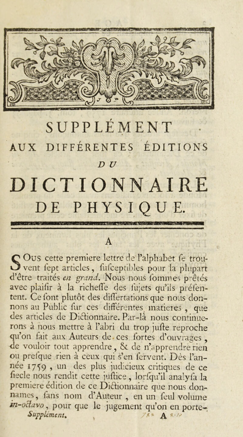 AUX DIFFÉRENTES ÉDITIONS D U DICTIONNAIRE DE PHYSIQUE. A SOus cette première lettre de l’alphabet fe trou- vent fept articles, fiifceptibles pour la plupart d’être traités en grand. Nous nous fommes prêtés avec piaihr à la richelTe des llijets qu’ils préfén- tent. Ce font plutôt des dilTertations que nous don- nons au Public fur ces différentes, matières , que des articles de Diélionnaire. Par-là nous continue- rons à nous mettre à l’abri du trop juife reproche qu’on fait aux Auteurs de. ces fortes d’ouvrages , de vouloir tout apprendre, & de n’apprendre rien ou prefque rien à ceux qui s’en fervent. Dès l’an- née 1759 1 judicieux critiques de ce fiecle nous rendit cette juflice, lorfqu’il analyfa la première édition de ce Diéhonnaire que nous don- nâmes , fans nom d’Auteur , en un feul volume in-odavo^ pour que le jugement qu’on en porte- Supplément, ^ A